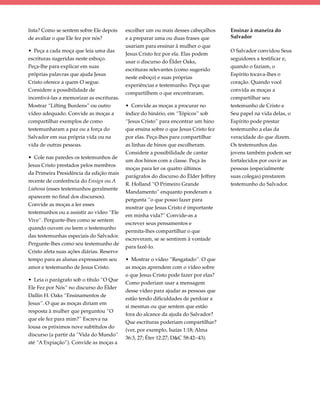 lista? Como se sentem sobre Ele depois     escolher um ou mais desses cabeçalhos     Ensinar à maneira do
de avaliar o que Ele fez por nós?          e a preparar uma ou duas frases que       Salvador
                                           usariam para ensinar à mulher o que
• Peça a cada moça que leia uma das                                                  O Salvador convidou Seus
                                           Jesus Cristo fez por ela. Elas podem
escrituras sugeridas neste esboço.                                                   seguidores a testificar e,
                                           usar o discurso do Élder Oaks,
Peça-lhe para explicar em suas                                                       quando o faziam, o
                                           escrituras relevantes (como sugerido
próprias palavras que ajuda Jesus                                                    Espírito tocava-lhes o
                                           neste esboço) e suas próprias
Cristo oferece a quem O segue.                                                       coração. Quando você
                                           experiências e testemunho. Peça que
Considere a possibilidade de                                                         convida as moças a
                                           compartilhem o que encontraram.
incentivá-las a memorizar as escrituras.                                             compartilhar seu
Mostrar “Lifting Burdens” ou outro         • Convide as moças a procurar no          testemunho de Cristo e
vídeo adequado. Convide as moças a         índice do hinário, em “Tópicos” sob       Seu papel na vida delas, o
compartilhar exemplos de como              “Jesus Cristo” para encontrar um hino     Espírito pode prestar
testemunharam a paz ou a força do          que ensina sobre o que Jesus Cristo fez   testemunho a elas da
Salvador em sua própria vida ou na         por elas. Peça-lhes para compartilhar     veracidade do que dizem.
vida de outras pessoas.                    as linhas de hinos que escolheram.        Os testemunhos das
                                           Considere a possibilidade de cantar       jovens também podem ser
• Cole nas paredes os testemunhos de
                                           um dos hinos com a classe. Peça às        fortalecidos por ouvir as
Jesus Cristo prestados pelos membros
                                           moças para ler os quatro últimos          pessoas (especialmente
da Primeira Presidência da edição mais
                                           parágrafos do discurso do Élder Jeffrey   suas colegas) prestarem
recente de conferência do Ensign ou A
                                           R. Holland “O Primeiro Grande             testemunho do Salvador.
Liahona (esses testemunhos geralmente
                                           Mandamento” enquanto ponderam a
aparecem no final dos discursos).
                                           pergunta “o que posso fazer para
Convide as moças a ler esses
                                           mostrar que Jesus Cristo é importante
testemunhos ou a assistir ao vídeo “Ele
                                           em minha vida?” Convide-as a
Vive”. Pergunte-lhes como se sentem
                                           escrever seus pensamentos e
quando ouvem ou leem o testemunho
                                           permita-lhes compartilhar o que
das testemunhas especiais do Salvador.
                                           escreveram, se se sentirem à vontade
Pergunte-lhes como seu testemunho de
                                           para fazê-lo.
Cristo afeta suas ações diárias. Reserve
tempo para as alunas expressarem seu       • Mostrar o vídeo “Resgatado”. O que
amor e testemunho de Jesus Cristo.         as moças aprendem com o vídeo sobre
                                           o que Jesus Cristo pode fazer por elas?
• Leia o parágrafo sob o título “O Que
                                           Como poderiam usar a mensagem
Ele Fez por Nós” no discurso do Élder
                                           desse vídeo para ajudar as pessoas que
Dallin H. Oaks “Ensinamentos de
                                           estão tendo dificuldades de perdoar a
Jesus”. O que as moças diriam em
                                           si mesmas ou que sentem que estão
resposta à mulher que perguntou “O
                                           fora do alcance da ajuda do Salvador?
que ele fez para mim?” Escreva na
                                           Que escrituras poderiam compartilhar?
lousa os próximos nove subtítulos do
                                           (ver, por exemplo, Isaías 1:18; Alma
discurso (a partir da “Vida do Mundo”
                                           36:3, 27; Éter 12:27; D&C 58:42–43).
até “A Expiação”). Convide as moças a
 