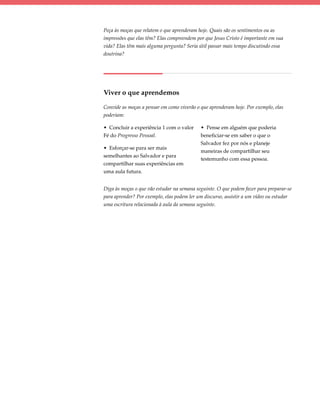 Peça às moças que relatem o que aprenderam hoje. Quais são os sentimentos ou as
impressões que elas têm? Elas compreendem por que Jesus Cristo é importante em sua
vida? Elas têm mais alguma pergunta? Seria útil passar mais tempo discutindo essa
doutrina?




Viver o que aprendemos

Convide as moças a pensar em como viverão o que aprenderam hoje. Por exemplo, elas
poderiam:

• Concluir a experiência 1 com o valor      • Pense em alguém que poderia
Fé do Progresso Pessoal.                    beneficiar-se em saber o que o
                                            Salvador fez por nós e planeje
• Esforçar-se para ser mais
                                            maneiras de compartilhar seu
semelhantes ao Salvador e para
                                            testemunho com essa pessoa.
compartilhar suas experiências em
uma aula futura.


Diga às moças o que vão estudar na semana seguinte. O que podem fazer para preparar-se
para aprender? Por exemplo, elas podem ler um discurso, assistir a um vídeo ou estudar
uma escritura relacionada à aula da semana seguinte.
 