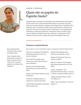 Janeiro: A Trindade


                             Quais são os papéis do
                             Espírito Santo?
                             O Espírito Santo, um membro da Trindade, presta testemunho do Pai Celestial e
                             de Jesus Cristo. Ele é a fonte do testemunho pessoal e da revelação. Ele pode
                             guiar-nos em nossas decisões e proteger-nos de perigos físicos e espirituais. Ele é
                             conhecido como o Consolador e pode acalmar nossos temores e encher-nos de
                             esperança. Por meio de seu poder, seremos santificados se nos arrependermos,
                             recebermos as ordenanças salvadoras e cumprirmos nossos convênios. É por
                             meio da influência do Espírito Santo que recebemos o conhecimento do Pai
                             Celestial e de Jesus Cristo e sentimos Seu poder, Sua bondade e Seu amor.




                             Preparar-se espiritualmente

Que experiências lhe         Que escrituras e recursos vão ajudar as moças a compreender o papel do Espírito Santo?
ensinaram sobre o papel
                             I Reis 19:11–12; Helamã 5:30; D&C 85:6       Morôni 8:26 (O Espírito Santo
do Espírito Santo?
                             (O Espírito Santo fala em uma voz            enche-nos de esperança e amor)
Como o Espírito Santo        mansa e delicada)
                                                                          Morôni 10:5 (O Espírito Santo nos
pode ajudar as moças em
                             João 14:26 (O Consolador pode                ensina a verdade)
todos os aspectos de sua
                             ensinar-nos e trazer todas as coisas a
vida? Como você pode                                                      D&C 42:17; Moisés 1:24 (O Espírito
                             nossa lembrança)
ajudá-las a reconhecer Sua                                                Santo presta testemunho do Pai e do
influência?                  Romanos 8:16 (O Espírito presta              Filho)
                             testemunho de que somos filhos de
                                                                          Craig C. Christensen, “Um
                             Deus)
                                                                          Inexprimível Dom de Deus”, Ensign ou
                             Gálatas 5:22–23 (Paulo descreve o fruto      A Liahona, novembro de 2012, pp 12–14
                             do Espírito)
                                                                          “Papéis do Espírito Santo”, Sempre
                             2 Néfi 32:5: (O Espírito Santo vai           Fiéis, 2004, p. 74
                             mostrar-nos o que devemos fazer
                                                                          Vídeo: “Voice of the Spirit” [“A Voz do
                             3 Néfi 27:20 (O recebimento do Espírito      Espírito”].
                             Santo santifica-nos)
 