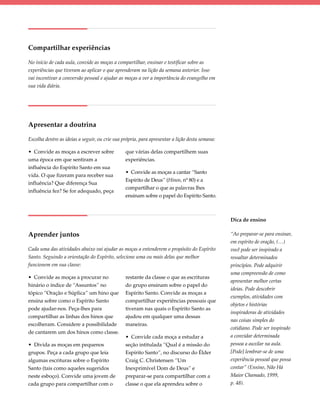 Compartilhar experiências

No início de cada aula, convide as moças a compartilhar, ensinar e testificar sobre as
experiências que tiveram ao aplicar o que aprenderam na lição da semana anterior. Isso
vai incentivar a conversão pessoal e ajudar as moças a ver a importância do evangelho em
sua vida diária.




Apresentar a doutrina

Escolha dentre as ideias a seguir, ou crie sua própria, para apresentar a lição desta semana:

• Convide as moças a escrever sobre             que várias delas compartilhem suas
uma época em que sentiram a                     experiências.
influência do Espírito Santo em sua
                                                • Convide as moças a cantar “Santo
vida. O que fizeram para receber sua
                                                Espírito de Deus” (Hinos, nº 80) e a
influência? Que diferença Sua
                                                compartilhar o que as palavras lhes
influência fez? Se for adequado, peça
                                                ensinam sobre o papel do Espírito Santo.



                                                                                                Dica de ensino

Aprender juntos                                                                                 “Ao preparar-se para ensinar,
                                                                                                em espírito de oração, (…)
Cada uma das atividades abaixo vai ajudar as moças a entenderem o propósito do Espírito         você pode ser inspirado a
Santo. Seguindo a orientação do Espírito, selecione uma ou mais delas que melhor                ressaltar determinados
funcionem em sua classe:                                                                        princípios. Pode adquirir
                                                                                                uma compreensão de como
• Convide as moças a procurar no                restante da classe o que as escrituras
                                                                                                apresentar melhor certas
hinário o índice de “Assuntos” no               do grupo ensinam sobre o papel do
                                                                                                ideias. Pode descobrir
tópico “Oração e Súplica” um hino que           Espírito Santo. Convide as moças a
                                                                                                exemplos, atividades com
ensina sobre como o Espírito Santo              compartilhar experiências pessoais que
                                                                                                objetos e histórias
pode ajudar-nos. Peça-lhes para                 tiveram nas quais o Espírito Santo as
                                                                                                inspiradoras de atividades
compartilhar as linhas dos hinos que            ajudou em qualquer uma dessas
                                                                                                nas coisas simples do
escolheram. Considere a possibilidade           maneiras.
                                                                                                cotidiano. Pode ser inspirado
de cantarem um dos hinos como classe.
                                                • Convide cada moça a estudar a                 a convidar determinada
• Divida as moças em pequenos                   seção intitulada “Qual é a missão do            pessoa a auxilar na aula.
grupos. Peça a cada grupo que leia              Espírito Santo”, no discurso do Élder           [Pode] lembrar-se de uma
algumas escrituras sobre o Espírito             Craig C. Christensen “Um                        experiência pessoal que possa
Santo (tais como aqueles sugeridos              Inexprimível Dom de Deus” e                     contar” (Ensino, Não Há
neste esboço). Convide uma jovem de             preparar-se para compartilhar com a             Maior Chamado, 1999,
cada grupo para compartilhar com o              classe o que ela aprendeu sobre o               p. 48).
 