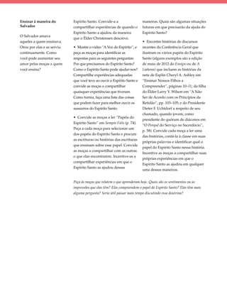 Ensinar à maneira do        Espírito Santo. Convide-a a                 maneiras. Quais são algumas situações
Salvador                    compartilhar experiências de quando o       futuras em que precisarão da ajuda do
                            Espírito Santo a ajudou da maneira          Espírito Santo?
O Salvador amava
                            que o Élder Christensen descreve.
aqueles a quem ensinava.                                                • Encontre histórias de discursos
Orou por elas e as serviu   • Mostre o vídeo “A Voz do Espírito”, e     recentes da Conferência Geral que
continuamente. Como         peça as moças para identificar as           ilustram os vários papéis do Espírito
você pode aumentar seu      respostas para as seguintes perguntas:      Santo (alguns exemplos são a edição
amor pelas moças a quem     Por que precisamos do Espírito Santo?       de maio de 2012 do Ensign ou de A
você ensina?                Como o Espírito Santo pode ajudar-nos?      Liahona) que incluem as histórias da
                            Compartilhe experiências adequadas          neta de Esplin Cheryl A. Ashley em
                            que você teve ao ouvir o Espírito Santo e   “Ensinar Nossos Filhos a
                            convide as moças a compartilhar             Compreender”, páginas 10–11; da filha
                            quaisquer experiências que tiveram.         do Élder Larry Y. Wilson em “A Não
                            Como turma, faça uma lista das coisas       Ser de Acordo com os Princípios da
                            que podem fazer para melhor ouvir os        Retidão”, pp. 103–105; e do Presidente
                            sussurros do Espírito Santo.                Dieter F. Uchtdorf a respeito de seu
                                                                        chamado, quando jovem, como
                            • Convide as moças a ler “Papéis do
                                                                        presidente do quórum de diáconos em
                            Espírito Santo” em Sempre Fiéis (p. 74).
                                                                        “O Porquê do Serviço no Sacerdócio”,
                            Peça a cada moça para selecionar um
                                                                        p. 58). Convide cada moça a ler uma
                            dos papéis do Espírito Santo e procure
                                                                        das histórias, contá-la à classe em suas
                            as escrituras ou histórias das escrituras
                                                                        próprias palavras e identificar qual o
                            que ensinam sobre esse papel. Convide
                                                                        papel do Espírito Santo nessa história.
                            as moças a compartilhar com as outras
                                                                        Incentive as moças a compartilhar suas
                            o que elas encontrarem. Incentive-as a
                                                                        próprias experiências em que o
                            compartilhar experiências em que o
                                                                        Espírito Santo as ajudou em qualquer
                            Espírito Santo as ajudou dessas
                                                                        uma dessas maneiras.


                            Peça às moças que relatem o que aprenderam hoje. Quais são os sentimentos ou as
                            impressões que elas têm? Elas compreendem o papel do Espírito Santo? Elas têm mais
                            alguma pergunta? Seria útil passar mais tempo discutindo essa doutrina?
 
