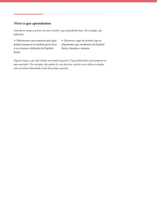 Viver o que aprendemos

Convide as moças a pensar em como viverão o que aprenderam hoje. Por exemplo, elas
poderiam:

• Determinar uma maneira pela qual          • Escrever e agir de acordo com as
podem preparar-se melhor para ouvir         impressões que receberem do Espírito
a voz mansa e delicada do Espírito          Santo, durante a semana.
Santo.


Diga às moças o que vão estudar na semana seguinte. O que podem fazer para preparar-se
para aprender? Por exemplo, elas podem ler um discurso, assistir a um vídeo ou estudar
uma escritura relacionada à aula da semana seguinte.
 