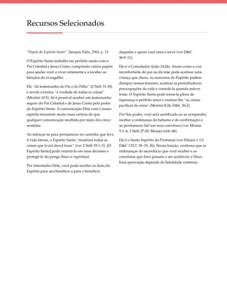 Recursos Selecionados


“Papéis do Espírito Santo”, Sempre Fiéis, 2004, p. 74   daqueles a quem você ama e serve (ver D&C
                                                        46:9–11).
O Espírito Santo trabalha em perfeita união com o
Pai Celestial e Jesus Cristo, cumprindo vários papéis   Ele é o Consolador (João 14:26). Assim como a voz
para ajudar você a viver retamente e a receber as       reconfortante do pai ou da mãe pode acalmar uma
bênçãos do evangelho.                                   criança que chora, os sussurros do Espírito podem
                                                        dissipar nossos temores, acalmar as perturbadoras
Ele “dá testemunho do Pai e do Filho” (2 Néfi 31:18)
                                                        preocupações da vida e consolá-la quando estiver
e revela e ensina “a verdade de todas as coisas”
                                                        triste. O Espírito Santo pode torná-la plena de
(Morôni 10:5). Só é possível receber um testemunho
                                                        esperança e perfeito amor e ensinar-lhe “as coisas
seguro do Pai Celestial e de Jesus Cristo pelo poder
                                                        pacíficas do reino’ (Morôni 8:26; D&C 36:2).
do Espírito Santo. A comunicação Dele com o nosso
espírito transmite muito mais certeza do que            Por Seu poder, você será santificado ao se arrepender,
qualquer comunicação recebida por meio dos cinco        receber a ordenança do batismo e da confirmação e
sentidos.                                               ao permanecer fiel aos seus convênios (ver Mosias
                                                        5:1–6; 3 Néfi 27:20; Moisés 6:64–68).
Ao esforçar-se para permanecer no caminho que leva
à vida eterna, o Espírito Santo “mostrará todas as      Ele é o Santo Espírito da Promessa (ver Efésios 1:13;
coisas que [você deve] fazer” (ver 2 Néfi 32:1–5). [O   D&C 132:7, 18–19, 26). Nessa função, confirma que as
Espírito Santo] pode orientá-lo em suas decisões e      ordenanças do sacerdócio que você receber e os
protegê-lo do perigo físico e espiritual.               convênios que fizer passam a ser aceitáveis a Deus.
                                                        Essa aprovação depende de fidelidade contínua.
Por intermédio Dele, você pode receber os dons do
Espírito para seu benefício e para o benefício
 