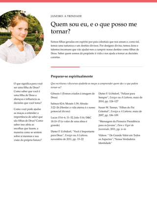 Janeiro: A Trindade


                            Quem sou eu, e o que posso me
                            tornar?
                            Somos filhas geradas em espírito por pais celestiais que nos amam e, como tal,
                            temos uma natureza e um destino divinos. Por desígnio divino, temos dons e
                            talentos incomuns que vão ajudar-nos a cumprir nosso destino como filhas de
                            Deus. Saber quem somos dá propósito à vida e nos ajuda a tomar as decisões
                            corretas.




                            Preparar-se espiritualmente

O que significa para você   Que escrituras e discursos ajudarão as moças a compreender quem são e o que podem
ser uma filha de Deus?      tornar-se?
Como saber que você é
                            Gênesis 1 (Fomos criados à imagem de        Dieter F. Uchtdorf, “Felizes para
uma filha de Deus a
                            Deus)                                       Sempre”, Ensign ou A Liahona, maio de
abençoa e influencia as
                                                                        2010, pp. 124–127
decisões que você toma?     Salmos 82:6; Moisés 1:39; Abraão
                            3:22–26 (Herdar a vida eterna é o nosso     Susan W. Tanner, “Filhas do Pai
Como você pode ajudar
                            potencial divino)                           Celestial”, Ensign e A Liahona, maio de
as moças a entender a
                                                                        2007, pp. 106–109.
importância de saber que    Lucas 15:4–6, 11–32; João 3:16; D&C
são filhas de Deus? Como    18:10–15 (o valor de uma alma é             “Mensagem da Primeira Presidência
saber isso afeta as         grande)                                     para os Jovens”, Para o Vigor da
escolhas que fazem, a                                                   Juventude, 2011, pp. ii–iii
maneira como se sentem      Dieter F. Uchtdorf, “Você é Importante
sobre si mesmas e sua       para Deus”, Ensign ou A Liahona,            Vídeos: “ De Grande Valor em Todos
visão do próprio futuro?    novembro de 2011, pp. 19–22                 os Aspectos”,“Nossa Verdadeira
                                                                        Identidade”
 