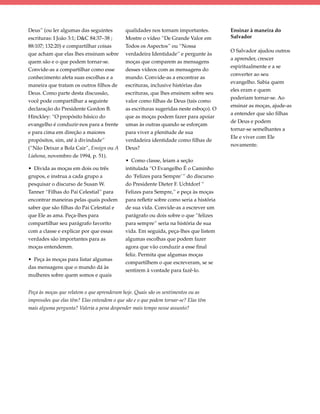 Deus” (ou ler algumas das seguintes         qualidades nos tornam importantes.          Ensinar à maneira do
escrituras: I João 3:1; D&C 84:37–38 ;      Mostre o vídeo “De Grande Valor em          Salvador
88:107; 132:20) e compartilhar coisas       Todos os Aspectos” ou “Nossa
                                                                                        O Salvador ajudou outros
que acham que elas lhes ensinam sobre       verdadeira Identidade” e pergunte às
                                                                                        a aprender, crescer
quem são e o que podem tornar-se.           moças que comparem as mensagens
                                                                                        espiritualmente e a se
Convide-as a compartilhar como esse         desses vídeos com as mensagens do
                                                                                        converter ao seu
conhecimento afeta suas escolhas e a        mundo. Convide-as a encontrar as
                                                                                        evangelho. Sabia quem
maneira que tratam os outros filhos de      escrituras, inclusive histórias das
                                                                                        eles eram e quem
Deus. Como parte desta discussão,           escrituras, que lhes ensinem sobre seu
                                                                                        poderiam tornar-se. Ao
você pode compartilhar a seguinte           valor como filhas de Deus (tais como
                                                                                        ensinar as moças, ajude-as
declaração do Presidente Gordon B.          as escrituras sugeridas neste esboço). O
                                                                                        a entender que são filhas
Hinckley: “O propósito básico do            que as moças podem fazer para apoiar
                                                                                        de Deus e podem
evangelho é conduzir-nos para a frente      umas às outras quando se esforçam
                                                                                        tornar-se semelhantes a
e para cima em direção a maiores            para viver a plenitude de sua
                                                                                        Ele e viver com Ele
propósitos, sim, até à divindade”           verdadeira identidade como filhas de
                                                                                        novamente.
(“Não Deixar a Bola Cair”, Ensign ou A      Deus?
Liahona, novembro de 1994, p. 51).
                                            • Como classe, leiam a seção
• Divida as moças em dois ou três           intitulada “O Evangelho É o Caminho
grupos, e instrua a cada grupo a            do ‘Felizes para Sempre’ ” do discurso
pesquisar o discurso de Susan W.            do Presidente Dieter F. Uchtdorf “
Tanner “Filhas do Pai Celestial” para       Felizes para Sempre,” e peça às moças
encontrar maneiras pelas quais podem        para refletir sobre como seria a história
saber que são filhas do Pai Celestial e     de sua vida. Convide-as a escrever um
que Ele as ama. Peça-lhes para              parágrafo ou dois sobre o que “felizes
compartilhar seu parágrafo favorito         para sempre” seria na história de sua
com a classe e explicar por que essas       vida. Em seguida, peça-lhes que listem
verdades são importantes para as            algumas escolhas que podem fazer
moças entenderem.                           agora que vão conduzir a esse final
                                            feliz. Permita que algumas moças
• Peça às moças para listar algumas
                                            compartilhem o que escreveram, se se
das mensagens que o mundo dá às
                                            sentirem à vontade para fazê-lo.
mulheres sobre quem somos e quais


Peça às moças que relatem o que aprenderam hoje. Quais são os sentimentos ou as
impressões que elas têm? Elas entendem o que são e o que podem tornar-se? Elas têm
mais alguma pergunta? Valeria a pena despender mais tempo nesse assunto?
 