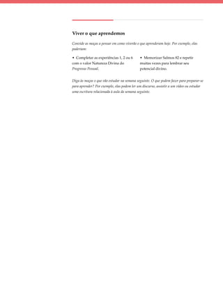 Viver o que aprendemos

Convide as moças a pensar em como viverão o que aprenderam hoje. Por exemplo, elas
poderiam:

• Completar as experiências 1, 2 ou 6       • Memorizar Salmos 82 e repetir
com o valor Natureza Divina do              muitas vezes para lembrar seu
Progresso Pessoal.                          potencial divino.


Diga às moças o que vão estudar na semana seguinte. O que podem fazer para preparar-se
para aprender? Por exemplo, elas podem ler um discurso, assistir a um vídeo ou estudar
uma escritura relacionada à aula da semana seguinte.
 