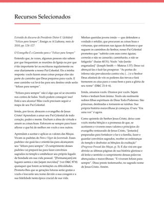 Recursos Selecionados


Extraído do discurso do Presidente Dieter F. Uchtdorf:   Minhas queridas jovens irmãs — que defendem a
“Felizes para Sempre”, Ensign ou A Liahona, maio de      verdade e retidão, que procuram as coisas boas e
2010, pp. 124–127                                        virtuosas, que entraram nas águas do batismo e que
                                                         seguem os caminhos do Senhor, nosso Pai Celestial
O Evangelho É o Caminho para o “Felizes para Sempre”     prometeu que “subirão com asas como águias;
Entendo que, às vezes, algumas pessoas não sabem         correrão e não se cansarão; caminharão, e não se
por que frequentam as reuniões da Igreja ou por que      fatigarão” (Isaías 40:31). Vocês “não [serão
é tão importante ler as escrituras regularmente ou       enganadas]” (Joseph Smith — Mateus 1:37). Deus vai
orar diariamente a nosso Pai Celestial. Eis a minha      abençoá-las e fazê-las prosperar. “As portas do
resposta: vocês fazem essas coisas porque elas são       inferno não prevalecerão contra vós; (…) e o Senhor
parte do caminho que Deus preparou para vocês. E         Deus afastará de vós os poderes das trevas e fará
esse caminho vai levá-las para seu destino onde serão    tremerem os céus para o vosso bem e para a glória de
“felizes para sempre”.                                   seu nome” (D&C 21:4–6).

“Felizes para sempre” não é algo que só se encontra      Irmãs, amamos vocês. Oramos por vocês. Sejam
nos contos de fadas. Vocês podem conseguir isso!         fortes e tenham bom ânimo. Vocês são realmente
Está a seu alcance! Mas vocês precisam seguir o          nobres filhas espirituais do Deus Todo-Poderoso. São
mapa de seu Pai Celestial.                               princesas, destinadas a tornarem-se rainhas. Sua
                                                         própria história maravilhosa já começou. O seu “Era
Irmãs, por favor, abracem o evangelho de Jesus           uma vez” é agora.
Cristo! Aprendam a amar seu Pai Celestial de todo
coração, poder e mente. Encham a alma de virtude e       Como apóstolo do Senhor Jesus Cristo, deixo com
amem as coisas boas. Esforcem-se sempre para fazer       vocês minha bênção e a promessa de que, se
aflorar o que há de melhor em vocês e nos outros.        aceitarem e viverem esses valores e princípios do
                                                         evangelho restaurado de Jesus Cristo, “[estarão]
Aprendam a aceitar e aplicar os valores das Moças.       preparadas para fortalecer o lar e a família, fazer e
Vivam os padrões de Para o Vigor da Juventude. Esses     guardar convênios sagrados, receber as ordenanças
padrões vão guiá-las e orientá-las para alcançarem       do templo e desfrutar as bênçãos da exaltação”
seu “felizes para sempre”. O cumprimento desses          (Progresso Pessoal das Moças, p. 3). E dia virá em que
padrões vai prepará-las para fazer convênios             abrirão as últimas páginas de sua história gloriosa e
sagrados no templo e estabelecer seu próprio legado      ali lerão e sentirão o cumprimento dessas palavras
de bondade em sua vida pessoal. “[Permaneçam] em         abençoadas e maravilhosas: “E viveram felizes para
lugares santos e não [sejam movidas]” (ver D&C 87:8)     sempre”. Disso presto testemunho, no sagrado nome
quaisquer que forem as tentações ou dificuldades.        de Jesus Cristo. Amém.
Prometo-lhes que as gerações futuras serão gratas a
vocês e louvarão seu nome devido a sua coragem e a
sua fidelidade nesta época crucial de sua vida.
 