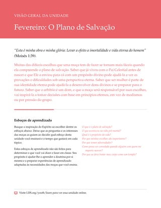 VISÃO GERAL DA UNIDADE


Fevereiro: O Plano de Salvação

“Esta é minha obra e minha glória: Levar a efeito a imortalidade e vida eterna do homem”
(Moisés 1:39).

Muitas das difíceis escolhas que uma moça tem de fazer se tornam mais fáceis quando
ela compreende o plano de salvação. Saber que já viveu com o Pai Celestial antes de
nascer e que Ele a enviou para cá com um propósito divino pode ajudá-la a ver as
provações e dificuldades sob uma perspectiva eterna. Saber que ser mulher é parte de
sua identidade eterna pode ajudá-la a desenvolver dons divinos e se preparar para o
futuro. Saber que o arbítrio é um dom, e que a moça será responsável por suas escolhas,
vai inspirá-la a tomar decisões com base em princípios eternos, em vez de modismos
ou por pressão do grupo.




Esboços de aprendizado
Busque a inspiração do Espírito ao escolher dentre os    O que é o plano de salvação?
esboços abaixo. Deixe que as perguntas e os interesses   O que aconteceu na vida pré-mortal?
das moças as guiem ao decidir qual esboço desta          Qual é o propósito da vida?
unidade você ensinará e o tempo que gastará em cada      Por que minhas escolhas são importantes?
tópico.                                                  Por que temos adversidades?
                                                         Como posso ser consolada quando alguém com quem me
Estes esboços de aprendizado não são feitos para
                                                           importo morrer?
determinar o que você vai dizer e fazer em classe. Seu
                                                         Por que eu devo tratar meu corpo como um templo?
propósito é ajudar-lhe a aprender a doutrina por si
mesma e a preparar experiências de aprendizado
adaptadas às necessidades das moças que você ensina.




    Visite LDS.org/youth/learn para ver essa unidade online.
 