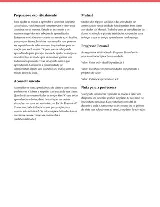Preparar-se espiritualmente                                 Mutual
Para ajudar as moças a aprender a doutrina do plano         Muitos dos tópicos da lição e das atividades de
de salvação, você precisará compreender e viver essa        aprendizado nessa unidade funcionariam bem como
doutrina por si mesma. Estude as escrituras e os            atividades da Mutual. Trabalhe com as presidências de
recursos sugeridos nos esboços de aprendizado.              classe na seleção e planeje atividades adequadas para
Entesoure verdades eternas em sua mente e, ao fazê-lo,      reforçar o que as moças aprenderem no domingo.
procure por frases, histórias ou exemplos que possam
ser especialmente relevantes ou inspiradores para as        Progresso Pessoal
moças que você ensina. Depois, use os esboços de
aprendizado para planejar meios de ajudar as moças a        As seguintes atividades do Progresso Pessoal estão
descobrir tais verdades por si mesmas, ganhar um            relacionadas às lições desta unidade:
testemunho pessoal e viver de acordo com o que
                                                            Valor: Valor individual Experiência 1
aprenderam. Considere a possibilidade de
compartilhar alguns dos discursos ou vídeos com as          Valor: Escolhas e responsabilidades experiências e
moças antes da aula.                                        projetos de valor

                                                            Valor: Virtude experiências 1 e 2
Aconselhamento
Aconselhe-se com a presidência de classe e com outras       Nota para a professora
professoras e líderes a respeito das moças de sua classe.
                                                            Você pode considerar convidar as moças a fazer um
Que dúvidas e necessidades as moças têm? O que estão
                                                            diagrama ou desenho gráfico do plano de salvação no
aprendendo sobre o plano de salvação em outras
                                                            início desta unidade. Elas poderiam consultá-la
situações: em casa, no seminário, na Escola Dominical?
                                                            durante a aula e acrescentar as escrituras ou os pontos
Como isso pode influenciar sua preparação para
                                                            de vista que adquirirem ao estudar o plano de salvação.
ensinar esta unidade? (Se informações delicadas forem
reveladas nessas conversas, mantenha a
confidencialidade.)
 
