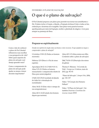Fevereiro: O Plano de Salvação


                             O que é o plano de salvação?
                             O Pai Celestial preparou um plano para permitir-nos tornar-nos semelhantes a
                             Ele. O plano inclui a Criação, a Queda, a Expiação de Jesus Cristo e todas as leis,
                             ordenanças e doutrinas do evangelho. Esse plano torna possível sermos
                             aperfeiçoados por meio da Expiação, receber a plenitude da alegria e viver para
                             sempre na presença de Deus.




                             Preparar-se espiritualmente

Como o fato de conhecer      Estude em espírito de oração estas escrituras e estes recursos. O que ajudará as moças a
o plano do Pai Celestial     compreender o plano de salvação?
influenciou suas escolhas
                             I Coríntios 15:20–22 (Todos os homens         Alma 42:5–15 (Alma ensina seu filho
e sua perspectiva de vida?
                             morrerão)                                     Coriânton sobre o plano de salvação)
Sobre quais aspectos do
plano de salvação você       Hebreus 12:9 (Deus é o Pai de nosso           D&C 76:30–113 (Descrição dos reinos
deseja aprender mais?        espírito)                                     de glória)

Como a compreensão do        Apocalipse 20:12–13; 2 Néfi 9:10–11;          Thomas S. Monson, “A Corrida da
plano de salvação pode       Alma 5:15–21 (Todos os homens                 Vida”, Ensign ou A Liahona, maio de
ajudar as moças a tomar      ressuscitarão e comparecerão diante de        2012, pp. 90–93
decisões importantes?        Deus para serem julgados)
                                                                           “Plano de Salvação”, Sempre Fiéis, 2004,
                             2 Néfi 2:22–25 (O resultado da Queda          pp. 134–137
                             de Adão foi a introdução da
                                                                           Vídeo: “O Coração dos Homens
                             mortalidade)
                                                                           Falhará”
                             Alma 34:32–33 (Esta vida é o tempo de
                                                                           Vídeo: “O Plano de Salvação”; Ver
                             nos arrependermos)
                                                                           também Doutrina e Convênios dos
                             Alma 40:11–14 (O estado dos homens            recursos visuais DVD
                             depois que morrem)
 