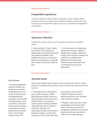 Compartilhar experiências

                            No início de cada aula, convide as moças a compartilhar, ensinar e testificar sobre as
                            experiências que tiveram ao aplicar o que aprenderam na lição da semana anterior. Isso
                            incentivará a conversão pessoal e ajudará as moças a ver a importância do evangelho em
                            sua vida diária.




                            Apresentar a Doutrina

                            Escolha dentre as ideias a seguir, ou crie sua própria, para apresentar a lição desta
                            semana:

                            • Escreva na lousa “O que é o plano             • Leve três gravuras ou objetos que
                            de salvação?" Peça às moças que                 representem a Criação, a Queda e a
                            sugiram algumas maneiras pelas quais            Expiação (por exemplo, argila para a
                            elas poderiam responder a essa                  Criação, uma maçã para a Queda e um
                            pergunta. Incentive-as a continuar a            copinho do sacramento para a
                            pensar em suas respostas ao aprender            Expiação). Peça às moças que
                            sobre o plano de salvação na lição de           informem o que sabem sobre esses
                            hoje.                                           acontecimentos e por que são
                                                                            importantes.




                            Aprender juntos
Dica de ensino
                            Cada uma das atividades abaixo ajudará as moças a aprender sobre o plano de salvação.
“Sua própria preparação
                            Seguindo a orientação do Espírito, selecione uma ou mais delas que melhor funcionem em
espiritual contribui em
                            sua classe:
muito para a atmosfera
de aprendizado no lar ou    • Com alguns dias de antecedência,              para ensinar o tema que lhe foi
na sala de aula. Quando     peça a várias moças que venham                  atribuído. Pergunte às moças a
está espiritualmente        preparadas para ensinar à classe um             diferença que fará em sua vida saber
preparado, você transmite   aspecto do plano de salvação (como a            sobre o plano de salvação.
um espírito de paz, amor    vida pré-mortal, a vida mortal, o
                                                                            • Designe a cada moça uma ou mais
e reverência. Seus alunos   mundo espiritual e assim por diante)
                                                                            das passagens das escrituras deste
sentem-se mais confiantes   utilizando Pregar Meu Evangelho ou
                                                                            esboço. Peça-lhes que leiam suas
para ponderar e discutir    Sempre Fiéis. Desenhe uma
                                                                            passagens para determinar a que parte
assuntos de valor eterno”   representação do plano de salvação na
                                                                            do plano de salvação a escritura se
(Ensino, Não Há Maior       lousa (por exemplo, ver Pregar Meu
                                                                            refere. Convide cada moça para
Chamado 1999, p. 79).       Evangelho, p. 54) e convide cada moça
 