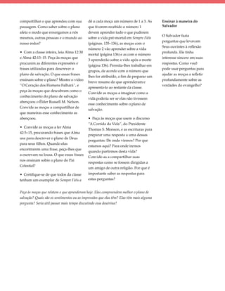 compartilhar o que aprendeu com sua         dê a cada moça um número de 1 a 3. As        Ensinar à maneira do
passagem. Como saber sobre o plano          que tiverem recebido o número 1              Salvador
afeta o modo que enxergamos a nós           devem aprender tudo o que puderem
                                                                                         O Salvador fazia
mesmos, outras pessoas e o mundo ao         sobre a vida pré-mortal em Sempre Fiéis
                                                                                         perguntas que levavam
nosso redor?                                (páginas. 135–136), as moças com o
                                                                                         Seus ouvintes à reflexão
                                            número 2 vão aprender sobre a vida
• Com a classe inteira, leia Alma 12:30                                                  profunda. Ele tinha
                                            mortal (página 136) e as com o número
e Alma 42:13–15. Peça às moças que                                                       interesse sincero em suas
                                            3 aprenderão sobre a vida após a morte
procurem as diferentes expressões e                                                      respostas. Como você
                                            (página 136). Permita-lhes trabalhar em
frases utilizadas para descrever o                                                       pode usar perguntas para
                                            grupos, de acordo com o número que
plano de salvação. O que essas frases                                                    ajudar as moças a refletir
                                            lhes for atribuído, a fim de preparar um
ensinam sobre o plano? Mostre o vídeo                                                    profundamente sobre as
                                            breve resumo do que aprenderam e
“O Coração dos Homens Falhará”, e                                                        verdades do evangelho?
                                            apresentá-lo ao restante da classe. 
peça às moças que descubram como o
                                            Convide as moças a imaginar como a
conhecimento do plano de salvação
                                            vida poderia ser se elas não tivessem
abençoou o Élder Russell M. Nelson.
                                            esse conhecimento sobre o plano de
Convide as moças a compartilhar de
                                            salvação.
que maneiras esse conhecimento as
abençoou.                                   • Peça às moças que usem o discurso
                                            “A Corrida da Vida”, do Presidente
• Convide as moças a ler Alma
                                            Thomas S. Monson, e as escrituras para
42:5–15, procurando frases que Alma
                                            preparar uma resposta a uma dessas
usa para descrever o plano de Deus
                                            perguntas: De onde viemos? Por que
para seus filhos. Quando elas
                                            estamos aqui? Para onde iremos
encontrarem uma frase, peça-lhes que
                                            quando partirmos desta vida?
a escrevam na lousa. O que essas frases
                                            Convide-as a compartilhar suas
nos ensinam sobre o plano do Pai
                                            respostas como se fossem dirigidas a
Celestial?
                                            um amigo de outra religião. Por que é
• Certifique-se de que todos da classe      importante saber as respostas para
tenham um exemplar de Sempre Fiéis e        estas perguntas?


Peça às moças que relatem o que aprenderam hoje. Elas compreendem melhor o plano de
salvação? Quais são os sentimentos ou as impressões que elas têm? Elas têm mais alguma
pergunta? Seria útil passar mais tempo discutindo essa doutrina?
 
