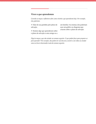 Viver o que aprendemos

Convide as moças a refletirem sobre como viverão o que aprenderam hoje. Por exemplo,
elas poderiam:

• Falar de sua gratidão pelo plano de        um familiar. Ao ensinar, elas poderiam
salvação.                                    usar um gráfico ou diagrama que
                                             criaram sobre o plano de salvação.
• Ensinar algo que aprenderam sobre
o plano de salvação a uma amiga ou a


Diga às moças o que vão estudar na semana seguinte. O que podem fazer para preparar-se
para aprender? Por exemplo, elas podem ler um discurso, assistir a um vídeo ou estudar
uma escritura relacionada à aula da semana seguinte.
 