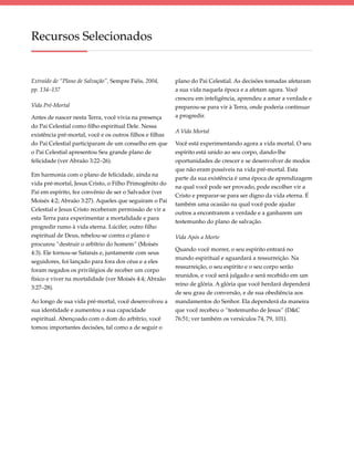 Recursos Selecionados


Extraído de “Plano de Salvação”, Sempre Fiéis, 2004,      plano do Pai Celestial. As decisões tomadas afetaram
pp. 134–137                                               a sua vida naquela época e a afetam agora. Você
                                                          cresceu em inteligência, aprendeu a amar a verdade e
Vida Pré-Mortal                                           preparou-se para vir à Terra, onde poderia continuar
Antes de nascer nesta Terra, você vivia na presença       a progredir.
do Pai Celestial como filho espiritual Dele. Nessa
                                                          A Vida Mortal
existência pré-mortal, você e os outros filhos e filhas
do Pai Celestial participaram de um conselho em que       Você está experimentando agora a vida mortal. O seu
o Pai Celestial apresentou Seu grande plano de            espírito está unido ao seu corpo, dando-lhe
felicidade (ver Abraão 3:22–26).                          oportunidades de crescer e se desenvolver de modos
                                                          que não eram possíveis na vida pré-mortal. Esta
Em harmonia com o plano de felicidade, ainda na
                                                          parte da sua existência é uma época de aprendizagem
vida pré-mortal, Jesus Cristo, o Filho Primogênito do
                                                          na qual você pode ser provado, pode escolher vir a
Pai em espírito, fez convênio de ser o Salvador (ver
                                                          Cristo e preparar-se para ser digno da vida eterna. É
Moisés 4:2; Abraão 3:27). Aqueles que seguiram o Pai
                                                          também uma ocasião na qual você pode ajudar
Celestial e Jesus Cristo receberam permissão de vir a
                                                          outros a encontrarem a verdade e a ganharem um
esta Terra para experimentar a mortalidade e para
                                                          testemunho do plano de salvação.
progredir rumo à vida eterna. Lúcifer, outro filho
espiritual de Deus, rebelou-se contra o plano e           Vida Após a Morte
procurou “destruir o arbítrio do homem” (Moisés
                                                          Quando você morrer, o seu espírito entrará no
4:3). Ele tornou-se Satanás e, juntamente com seus
                                                          mundo espiritual e aguardará a ressurreição. Na
seguidores, foi lançado para fora dos céus e a eles
                                                          ressurreição, o seu espírito e o seu corpo serão
foram negados os privilégios de receber um corpo
                                                          reunidos, e você será julgado e será recebido em um
físico e viver na mortalidade (ver Moisés 4:4; Abraão
                                                          reino de glória. A glória que você herdará dependerá
3:27–28).
                                                          de seu grau de conversão, e de sua obediência aos
Ao longo de sua vida pré-mortal, você desenvolveu a       mandamentos do Senhor. Ela dependerá da maneira
sua identidade e aumentou a sua capacidade                que você recebeu o “testemunho de Jesus” (D&C
espiritual. Abençoado com o dom do arbítrio, você         76:51; ver também os versículos 74, 79, 101).
tomou importantes decisões, tal como a de seguir o
 