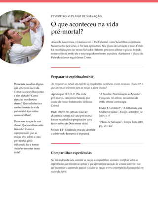 Fevereiro: O Plano de Salvação


                             O que aconteceu na vida
                             pré-mortal?
                             Antes de nascermos, vivíamos com o Pai Celestial como Seus filhos espirituais.
                             No conselho nos Céus, o Pai nos apresentou Seu plano de salvação e Jesus Cristo
                             foi escolhido para ser nosso Salvador. Satanás procurou alterar o plano, tirando
                             nosso arbítrio, então ele e seus seguidores foram expulsos. Aceitamos o plano do
                             Pai e decidimos seguir Jesus Cristo.




                             Preparar-se espiritualmente

Pense nas escolhas dignas    Ao preparar-se, estude em espírito de oração estas escrituras e estes recursos. A seu ver, o
que já fez em sua vida.      que será mais relevante para as moças a quem ensina?
Como suas escolhas justas
                             Apocalipse 12:7–9, 11 (Na vida                  “A Família: Proclamação ao Mundo”,
a têm afetado? Como
                             pré-mortal, vencemos Satanás por                Ensign ou A Liahona, novembro de
afetarão seu destino
                             causa de nosso testemunho de Jesus              2010, última contracapa.
eterno? Que influência o
                             Cristo)
conhecimento da vida                                                         Dieter F. Uchtdorf”, “A Influência das
pré-mortal teve sobre        D&C 138:55–56; Abraão 3:22–23                   Mulheres Justas”, Ensign, setembro de
essas escolhas?              (Espíritos nobres na vida pré-mortal            2009, p. 5
                             foram escolhidos e preparados para
Pense nas moças de sua                                                       “Plano de Salvação”, Sempre Fiéis, 2004,
                             fazer a obra de Deus nesta vida)
classe. Que escolhas estão                                                   pp. 134–137
fazendo? Como a              Moisés 4:1–4 (Satanás procura destruir
compreensão que as           o arbítrio do homem e é expulso)
moças têm sobre a vida
pré-mortal pode
influenciá-las a tomar
decisões corretas nesta
vida?                        Compartilhar experiências

                             No início de cada aula, convide as moças a compartilhar, ensinar e testificar sobre as
                             experiências que tiveram ao aplicar o que aprenderam na lição da semana anterior. Isso
                             vai incentivar a conversão pessoal e ajudar as moças a ver a importância do evangelho em
                             sua vida diária.
 