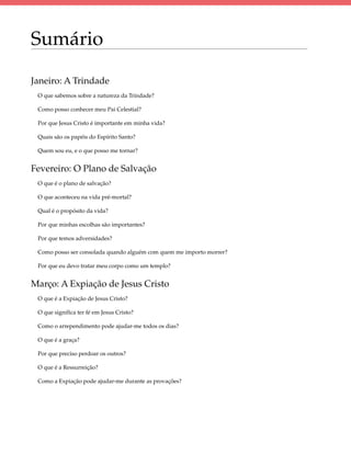 Sumário

Janeiro: A Trindade
 O que sabemos sobre a natureza da Trindade?

 Como posso conhecer meu Pai Celestial?

 Por que Jesus Cristo é importante em minha vida?

 Quais são os papéis do Espírito Santo?

 Quem sou eu, e o que posso me tornar?


Fevereiro: O Plano de Salvação
 O que é o plano de salvação?

 O que aconteceu na vida pré-mortal?

 Qual é o propósito da vida?

 Por que minhas escolhas são importantes?

 Por que temos adversidades?

 Como posso ser consolada quando alguém com quem me importo morrer?

 Por que eu devo tratar meu corpo como um templo?


Março: A Expiação de Jesus Cristo
 O que é a Expiação de Jesus Cristo?

 O que significa ter fé em Jesus Cristo?

 Como o arrependimento pode ajudar-me todos os dias?

 O que é a graça?

 Por que preciso perdoar os outros?

 O que é a Ressurreição?

 Como a Expiação pode ajudar-me durante as provações?
 