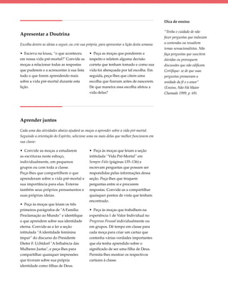 Dica de ensino

                                                                                                “Tenha o cuidado de não
Apresentar a Doutrina
                                                                                                fazer perguntas que induzam
Escolha dentre as ideias a seguir, ou crie sua própria, para apresentar a lição desta semana:   a contendas ou ressaltem
                                                                                                temas sensacionalistas. Não
• Escreva na lousa, “o que aconteceu            • Peça as moças que ponderem a                  faça perguntas que suscitem
em nossa vida pré-mortal?" Convide as           respeito e relatem alguma decisão               dúvidas ou provoquem
moças a relacionar todas as respostas           correta que tenham tomado e como sua            discussões que não edificam.
que puderem e a acrescentar à sua lista         vida foi abençoada por tal escolha. Em          Certifique- se de que suas
tudo o que forem aprendendo mais                seguida, peça-lhes que citem uma                perguntas promovam a
sobre a vida pré-mortal durante esta            escolha que fizeram antes de nascerem.          unidade da fé e o amor”
lição.                                          De que maneira essa escolha afetou a            (Ensino, Não Há Maior
                                                vida delas?                                     Chamado 1999, p. 69).




Aprender juntos

Cada uma das atividades abaixo ajudará as moças a aprender sobre a vida pré-mortal.
Seguindo a orientação do Espírito, selecione uma ou mais delas que melhor funcionem em
sua classe:

• Convide as moças a estudarem                  • Peça às moças que leiam a seção
as escrituras neste esboço,                     intitulada “Vida Pré-Mortal” em
individualmente, em pequenos                    Sempre Fiéis (páginas 135–136) e
grupos ou com toda a classe.                    escrevam perguntas que possam ser
Peça-lhes que compartilhem o que                respondidas pelas informações dessa
aprenderam sobre a vida pré-mortal e            seção. Peça-lhes que troquem
sua importância para elas. Externe              perguntas entre si e procurem
também seus próprios pensamentos e              respostas. Convide-as a compartilhar
suas próprias ideias.                           quaisquer pontos de vista que tenham
                                                encontrado.
• Peça às moças que leiam os três
primeiros parágrafos de "A Família:             • Peça às moças que trabalhem na
Proclamação ao Mundo” e identifique             experiência 1 de Valor Individual no
o que aprendem sobre sua identidade             Progresso Pessoal individualmente ou
eterna. Convide-as a ler a seção                em grupos. Dê tempo em classe para
intitulada “A identidade feminina               cada moça para criar um cartaz que
ímpar” do discurso do Presidente                contenha várias verdades importantes
Dieter F. Uchtdorf "A Influência das            que ela tenha aprendido sobre o
Mulheres Justas", e peça-lhes para              significado de ser uma filha de Deus.
compartilhar quaisquer impressões               Permita-lhes mostrar os respectivos
que tiveram sobre sua própria                   cartazes à classe.
identidade como filhas de Deus.
 