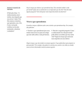 Ensinar à maneira do      Peça às moças que relatem o que aprenderam hoje. Elas entendem melhor a vida
Salvador                  pré-mortal? Quais são os sentimentos ou as impressões que elas têm? Elas têm mais
                          alguma pergunta? Seria útil passar mais tempo discutindo essa doutrina?
O Salvador disse: “A
minha doutrina não é
minha, mas daquele que
me enviou” (João 7:16).
Ele ensinou a doutrina
                          Viver o que aprendemos
que aprendeu com o Pai.
Como você pode            Convide as moças a refletirem sobre como viverão o que aprenderam hoje. Por exemplo,
certificar-se de estar    elas poderiam:
ensinando a doutrina
verdadeira?               • Ensinar o que aprenderam para seus         • Discutir a seguinte pergunta: Como
                          irmãos mais novos ou para um amigo           o conhecimento da vida pré-mortal
                          que não saiba sobre a vida pré-terrena.      pode afetar as escolhas que faço nesta
                                                                       vida? Sugira às moças que escrevam
                                                                       suas respostas em seus diários.


                          Diga às moças o que vão estudar na semana seguinte. O que podem fazer para preparar-se
                          para aprender? Por exemplo, elas podem ler um discurso, assistir a um vídeo ou estudar
                          uma escritura relacionada à aula da semana seguinte.
 