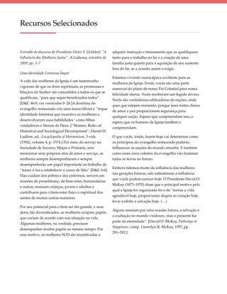 Recursos Selecionados


Extraído do discurso do Presidente Dieter F. Uchtdorf: “A   adquirir instrução e treinamento que as qualifiquem
Influência das Mulheres Justas”, A Liahona, setembro de     tanto para o trabalho no lar e a criação de uma
2009, pp. 3–7                                               família justa quanto para a aquisição de seu sustento
                                                            fora do lar, se a ocasião assim o exigir.
Uma Identidade Feminina Ímpar
                                                            Estamos vivendo numa época excelente para as
A vida das mulheres da Igreja é um testemunho
                                                            mulheres da Igreja. Irmãs, vocês são uma parte
vigoroso de que os dons espirituais, as promessas e
                                                            essencial do plano de nosso Pai Celestial para nossa
bênçãos do Senhor são concedidos a todos os que se
                                                            felicidade eterna. Vocês receberam um legado divino.
qualificam, “para que sejam beneficiados todos”.
                                                            Vocês são verdadeiras edificadoras de nações, onde
[D&C 46:9; ver versículos 9–26.]A doutrina do
                                                            quer que estejam morando, porque lares fortes cheios
evangelho restaurado cria uma maravilhosa e “ímpar
                                                            de amor e paz proporcionam segurança para
identidade feminina que incentiva as mulheres a
                                                            qualquer nação. Espero que compreendam isso, e
desenvolverem suas habilidades” como filhas
                                                            espero que os homens da Igreja também o
verdadeiras e literais de Deus. [“Women, Roles of:
                                                            compreendam.
Historical and Sociological Development”, Daniel H.
Ludlow, ed., Encyclopedia of Mormonism, 5 vols.             O que vocês, irmãs, fazem hoje vai determinar como
(1992), volume 4, p. 1574.] Por meio do serviço na          os princípios do evangelho restaurado poderão
Sociedade de Socorro, Moças e Primária, sem                 influenciar as nações do mundo amanhã. E também
mencionar seus próprios atos de amor e serviço, as          como esses raios celestes do evangelho vão iluminar
mulheres sempre desempenharam e sempre                      todas as terras no futuro.
desempenharão um papel importante no trabalho de
                                                            Embora falemos muito da influência das mulheres
“trazer à luz e estabelecer a causa de Sião” [D&C 6:6].
                                                            nas gerações futuras, não subestimem a influência
Elas cuidam dos pobres e dos enfermos, servem em
                                                            que vocês podem exercer hoje. O Presidente David O.
missões de proselitismo, de bem-estar, humanitárias
                                                            McKay (1873–1970) disse que o principal motivo pelo
e outras; ensinam crianças, jovens e adultos e
                                                            qual a Igreja foi organizada foi o de “tornar a vida
contribuem para o bem-estar físico e espiritual dos
                                                            agradável hoje, proporcionar alegria ao coração hoje,
santos de muitas outras maneiras.
                                                            levar a efeito a salvação hoje. (…)
Por seu potencial para o bem ser tão grande, e seus
                                                            Alguns anseiam por uma ocasião futura, a salvação e
dons, tão diversificados, as mulheres ocupam papéis
                                                            a exaltação no mundo vindouro, mas o presente faz
que variam de acordo com sua situação na vida.
                                                            parte da eternidade”. [David O. McKay, Pathways to
Algumas mulheres, na verdade, precisam
                                                            Happiness, comp. Llewelyn R. McKay, 1957, pp.
desempenhar muitos papéis ao mesmo tempo. Por
                                                            291–292.]
esse motivo, as mulheres SUD são incentivadas a
 