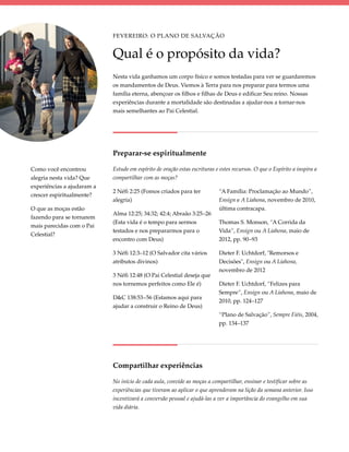 Fevereiro: O Plano de Salvação


                            Qual é o propósito da vida?
                            Nesta vida ganhamos um corpo físico e somos testadas para ver se guardaremos
                            os mandamentos de Deus. Viemos à Terra para nos preparar para termos uma
                            família eterna, abençoar os filhos e filhas de Deus e edificar Seu reino. Nossas
                            experiências durante a mortalidade são destinadas a ajudar-nos a tornar-nos
                            mais semelhantes ao Pai Celestial.




                            Preparar-se espiritualmente

Como você encontrou         Estude em espírito de oração estas escrituras e estes recursos. O que o Espírito a inspira a
alegria nesta vida? Que     compartilhar com as moças?
experiências a ajudaram a
                            2 Néfi 2:25 (Fomos criados para ter            “A Família: Proclamação ao Mundo”,
crescer espiritualmente?
                            alegria)                                       Ensign e A Liahona, novembro de 2010,
O que as moças estão                                                       última contracapa.
                            Alma 12:25; 34:32; 42:4; Abraão 3:25–26
fazendo para se tornarem
                            (Esta vida é o tempo para sermos               Thomas S. Monson, “A Corrida da
mais parecidas com o Pai
                            testados e nos prepararmos para o              Vida”, Ensign ou A Liahona, maio de
Celestial?
                            encontro com Deus)                             2012, pp. 90–93

                            3 Néfi 12:3–12 (O Salvador cita vários         Dieter F. Uchtdorf, "Remorsos e
                            atributos divinos)                             Decisões", Ensign ou A Liahona,
                                                                           novembro de 2012
                            3 Néfi 12:48 (O Pai Celestial deseja que
                            nos tornemos perfeitos como Ele é)             Dieter F. Uchtdorf, “Felizes para
                                                                           Sempre”, Ensign ou A Liahona, maio de
                            D&C 138:53–56 (Estamos aqui para
                                                                           2010, pp. 124–127
                            ajudar a construir o Reino de Deus)
                                                                           “Plano de Salvação”, Sempre Fiéis, 2004,
                                                                           pp. 134–137




                            Compartilhar experiências

                            No início de cada aula, convide as moças a compartilhar, ensinar e testificar sobre as
                            experiências que tiveram ao aplicar o que aprenderam na lição da semana anterior. Isso
                            incentivará a conversão pessoal e ajudá-las a ver a importância do evangelho em sua
                            vida diária.
 