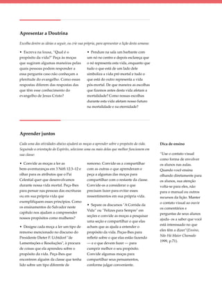 Apresentar a Doutrina

Escolha dentre as ideias a seguir, ou crie sua própria, para apresentar a lição desta semana:

• Escreva na lousa, “Qual é o                   • Pendure na sala um barbante com
propósito da vida?" Peça às moças               um nó no centro e depois esclareça que
que sugiram algumas maneiras pelas              o nó representa esta vida, enquanto que
quais pessoas podem responder a                 tudo o que está de um lado dele
essa pergunta caso não conheçam a               simboliza a vida pré-mortal e tudo o
plenitude do evangelho. Como essas              que está do outro representa a vida
respostas diferem das respostas das             pós-mortal. De que maneira as escolhas
que têm esse conhecimento do                    que fizemos antes desta vida afetam a
evangelho de Jesus Cristo?                      mortalidade? Como nossas escolhas
                                                durante esta vida afetam nosso futuro
                                                na mortalidade e na eternidade?




Aprender juntos

Cada uma das atividades abaixo ajudará as moças a aprender sobre o propósito da vida.           Dica de ensino
Seguindo a orientação do Espírito, selecione uma ou mais delas que melhor funcionem em
sua classe:                                                                                     “Use o contato visual
                                                                                                como forma de envolver
• Convide as moças a ler as                     remorso. Convide-as a compartilhar              os alunos nas aulas.
bem-aventuranças em 3 Néfi 12:3–12 e            com as outras o que aprenderam e                Quando você ensina
olhar para os atributos que o Pai               peça a algumas das moças para                   olhando diretamente para
Celestial quer que desenvolvamos                compartilhar com o restante da classe.          os alunos, sua atenção
durante nossa vida mortal. Peça-lhes            Convide-as a considerar o que                   volta-se para eles, não
para pensar nas pessoas das escrituras          precisam fazer para evitar esses                para o manual ou outros
ou em sua própria vida que                      ressentimentos em sua própria vida.             recursos da lição. Manter
exemplifiquem esses princípios. Como                                                            o contato visual ao ouvir
                                                • Separe os discursos "A Corrida da
os ensinamentos do Salvador neste                                                               os comentários e
                                                Vida“ ou ”Felizes para Sempre" em
capítulo nos ajudam a compreender                                                               perguntas de seus alunos
                                                seções e convide as moças a pesquisar
nossos propósitos como mulheres?                                                                ajuda- os a saber que você
                                                uma seção e compartilhar o que elas
                                                                                                está interessado no que
• Designe cada moça a ler um tipo de            acham que as ajuda a entender o
                                                                                                eles têm a dizer”(Ensino,
remorso mencionado no discurso do               propósito da vida. Peças-lhes para
                                                                                                Não Há Maior Chamado
Presidente Dieter F. Uchtdorf "de               refletir sobre o que elas estão fazendo
                                                                                                1999, p.71).
Lamentações e Resoluções", à procura            — e o que devem fazer — para
de coisas que ela aprendeu sobre o              cumprir melhor o seu propósito.
propósito da vida. Peça-lhes que                Convide algumas moças para
encontrem alguém da classe que tenha            compartilhar seus pensamentos,
lido sobre um tipo diferente de                 conforme julgar conveniente.
 