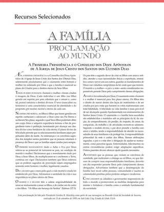 Recursos Selecionados


                                 AFAMÍLIA
                                  PROCLAMAÇÃO
                                    AO MUNDO
             A PRIMEIRA PRESIDÊNCIA E O CONSELHO DOS DOZE APÓSTOLOS
              DE A IGREJA DE JESUS CRISTO DOS SANTOS DOS ÚLTIMOS DIAS
 
N   ÓS, A PRIMEIRA PRESIDÊNCIA e o Conselho dos Doze Após-
tolos de A Igreja de Jesus Cristo dos Santos dos Últimos Dias,
                                                                      Os pais têm o sagrado dever de criar os ﬁlhos com amor e reti-
                                                                      dão, atender a suas necessidades físicas e espirituais, ensiná-
solenemente proclamamos que o casamento entre homem e                 los a amar e servir uns aos outros, guardar os mandamentos de
mulher foi ordenado por Deus e que a família é essencial ao           Deus e ser cidadãos cumpridores da lei, onde quer que morem.
plano do Criador para o destino eterno de Seus ﬁlhos.                 O marido e a mulher—o pai e a mãe—serão considerados res-
                                                                      ponsáveis perante Deus pelo cumprimento dessas obrigações.
TODOS OS SERES HUMANOS—homem e mulher—foram criados
à imagem de Deus. Cada indivíduo é um ﬁlho (ou ﬁlha)                  A FAMÍLIA foi ordenada por Deus. O casamento entre o homem
gerado em espírito por pais celestiais que o amam e, como             e a mulher é essencial para Seu plano eterno. Os ﬁlhos têm
tal, possui natureza e destino divinos. O sexo (masculino ou          o direito de nascer dentro dos laços do matrimônio e de ser
feminino) é uma característica essencial da identidade e do           criados por pai e mãe que honrem os votos matrimoniais com
propósito pré-mortal, mortal e eterno de cada um.                     total ﬁdelidade. A felicidade na vida familiar é mais provável
                                                                      de ser alcançada quando fundamentada nos ensinamentos do
NA ESFERA PRÉ-MORTAL, os ﬁlhos e ﬁlhas que foram gerados em           Senhor Jesus Cristo. O casamento e a família bem-sucedidos
espírito conheciam e adoravam a Deus como seu Pai Eterno e
                                                                      são estabelecidos e mantidos sob os princípios da fé, da ora-
aceitaram Seu plano, segundo o qual Seus ﬁlhos poderiam obter
                                                                      ção, do arrependimento, do perdão, do respeito, do amor, da
um corpo físico e adquirir experiência terrena a ﬁm de pro-
                                                                      compaixão, do trabalho e de atividades recreativas salutares.
gredirem rumo à perfeição, terminando por alcançar seu des-
                                                                      Segundo o modelo divino, o pai deve presidir a família com
tino divino como herdeiros da vida eterna. O plano divino de
                                                                      amor e retidão, tendo a responsabilidade de atender às neces-
felicidade permite que os relacionamentos familiares sejam per-
                                                                      sidades de seus familiares e de protegê-los. A responsabilidade
petuados além da morte. As ordenanças e os convênios sagra-
                                                                      primordial da mãe é cuidar dos ﬁlhos. Nessas atribuições
dos dos templos santos permitem que as pessoas retornem à
                                                                      sagradas, o pai e a mãe têm a obrigação de ajudar-se mutua-
presença de Deus e que as famílias sejam unidas para sempre.
                                                                      mente, como parceiros iguais. Enfermidades, falecimentos ou
O PRIMEIRO MANDAMENTO dado a Adão e Eva por Deus                      outras circunstâncias podem exigir adaptações especíﬁcas.
referia-se ao potencial de tornarem-se pais, na condição de           Outros parentes devem oferecer ajuda quando necessário.
marido e mulher. Declaramos que o mandamento dado por
Deus a Seus ﬁlhos, de multiplicarem-se e encherem a Terra,
                                                                      ADVERTIMOS que as pessoas que violam os convênios de
                                                                      castidade, que maltratam o cônjuge ou os ﬁlhos, ou que dei-
continua em vigor. Declaramos também que Deus ordenou
                                                                      xam de cumprir suas responsabilidades familiares, deverão
que os poderes sagrados de procriação sejam empregados
                                                                      um dia responder perante Deus pelo cumprimento dessas
somente entre homem e mulher, legalmente casados.
                                                                      obrigações. Advertimos também que a desintegração da
DECLARAMOS que o meio pelo qual a vida mortal é criada foi            família fará recair sobre pessoas, comunidades e nações as
estabelecido por Deus. Aﬁrmamos a santidade da vida e sua             calamidades preditas pelos profetas antigos e modernos.
importância no plano eterno de Deus.
                                                                      CONCLAMAMOS os cidadãos e governantes responsáveis de
O MARIDO E A MULHER       têm a solene responsabilidade de            todo o mundo a promoverem as medidas designadas para
amar-se mutuamente e amar os ﬁlhos, e de cuidar um do outro           manter e fortalecer a família como a unidade fundamental
e dos ﬁlhos. “Os ﬁlhos são herança do Senhor” (Salmos 127:3).         da sociedade.


  Esta proclamação foi lida pelo Presidente Gordon B. Hinckley como parte de sua mensagem na Reunião Geral da Sociedade de Socorro,
                              realizada em 23 de setembro de 1995 em Salt Lake City, Estado de Utah, EUA.
 