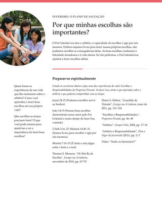 Fevereiro: O Plano de Salvação


                            Por que minhas escolhas são
                            importantes?
                            O Pai Celestial nos deu o arbítrio, a capacidade de escolher e agir por nós
                            mesmos. Embora sejamos livres para fazer nossas próprias escolhas, não
                            podemos escolher as consequências delas. As boas escolhas conduzem à
                            felicidade duradoura e à vida eterna. Se Lhe pedirmos, o Pai Celestial nos
                            ajudará a fazer escolhas sábias.




                            Preparar-se espiritualmente

Quais foram as              Estude as escrituras abaixo e faça uma das experiências do valor Escolhas e
experiências de sua vida    Responsabilidades do Progresso Pessoal. Ao fazer isso, anote o que aprendeu sobre o
que lhe ensinaram sobre o   arbítrio e que poderia compartilhar com as moças.
arbítrio? Como você
                            Josué 24:15 (Podemos escolher servir          Elaine S. Dalton, “Guardiãs da
aprendeu a fazer boas
                            ao Senhor)                                    Virtude”, Ensign ou A Liahona, maio de
escolhas em sua própria
                                                                          2011, pp. 121–124
vida?                       João 14:15 (Nossas boas escolhas
                            demonstram nosso amor pelo Pai                “Escolhas e Responsabilidades”,
Que escolhas as moças
                            Celestial e nosso desejo de fazer Sua         Progresso Pessoal, pp. 46–49
precisam fazer? O que
                            vontade)
você pode ensinar para                                                    “Arbítrio”, Sempre Fiéis, 2004, pp. 17–18
ajudá-las a ver a           2 Néfi 2:16, 27; Helamã 14:30–31
importância de fazer boas                                                 “Arbítrio e Responsabilidade”, Para o
                            (Somos livres para escolher e agir por
escolhas?                                                                 Vigor da Juventude (2011), pp. 2–3
                            nós mesmos)
                                                                          Vídeo: “Surfe ou Seminário?”
                            Morôni 7:14–15 (É dado a nós julgar
                            entre o bem e o mal)

                            Thomas S. Monson, “Os Três Rs da
                            Escolha”, Ensign ou A Liahona,
                            novembro de 2010, pp. 67–70
 