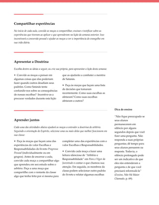 Compartilhar experiências

No início de cada aula, convide as moças a compartilhar, ensinar e testificar sobre as
experiências que tiveram ao aplicar o que aprenderam na lição da semana anterior. Isso
incentivará a conversão pessoal e ajudar as moças a ver a importância do evangelho em
sua vida diária.




Apresentar a Doutrina

Escolha dentre as ideias a seguir, ou crie sua própria, para apresentar a lição desta semana:

• Convide as moças a pensar em                  que as ajudarão a combater a mentira
algumas coisas que elas poderiam                de Satanás.
fazer quando outros desafiam seus
                                                • Peça às moças que façam uma lista
padrões. Como Satanás tenta
                                                de decisões que tomaram
confundir-nos sobre as consequências
                                                recentemente. Como suas escolhas as
de nossas escolhas?  Incentive-as a
                                                afetaram? Como suas escolhas
procurar verdades durante esta lição
                                                afetaram a outros?


                                                                                                Dica de ensino

                                                                                                “Não fique preocupado se
Aprender juntos                                                                                 seus alunos
                                                                                                permanecerem em
Cada uma das atividades abaixo ajudará as moças a entender a doutrina do arbítrio.              silêncio por alguns
Seguindo a orientação do Espírito, selecione uma ou mais delas que melhor funcionem em          segundos depois que você
sua classe:                                                                                     fizer uma pergunta. Não
                                                                                                responda a suas próprias
• Peça às moças que façam uma das               completar uma das experiências com o
                                                                                                perguntas; dê tempo para
experiências do valor Escolhas e                valor Escolhas e Responsabilidades.
                                                                                                seus alunos pensarem na
Responsabilidades do livreto Progresso
                                                • Convide cada moça a fazer uma                 resposta. Todavia, o
Pessoal (individualmente ou em
                                                leitura silenciosa de “Arbítrio e               silêncio prolongado pode
grupos). Antes de encerrar a aula,
                                                Responsabilidade” em Para o Vigor da            ser um indicativo de que
convide cada moça a compartilhar algo
                                                Juventude e contar o que chamou sua             eles não entenderam a
que aprendeu em seu estudo sobre o
                                                atenção. Em seguida, os membros da              pergunta e de que você
arbítrio. Peça a uma moça que
                                                classe podem selecionar outro padrão            precisará reformulá-la”
compartilhe com o restante da classe
                                                do livreto e relatar algumas escolhas           (Ensino, Não Há Maior
algo que tenha feito por si mesma para
                                                                                                Chamado, p. 69).
 