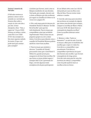 Ensinar à maneira do         correlatas que fizeram, assim como as      de um debate sobre como sua vida foi
Salvador                     bênçãos resultantes de suas decisões.      abençoada por suas escolhas como
                             Você pode, por exemplo, discutir com       filha de Deus. Procure incluir irmãs
O Salvador ensinou as
                             a classe as bênçãos que elas receberam     solteiras e casadas.
pessoas a amar e servir
                             por seguir os conselhos de abster-se de
amando-as e servindo-as.                                                • Convide cada moça para encontrar
                             vícios (ver a página 27).
Ensinou-lhes sobre a                                                    nas escrituras um exemplo de alguém
oração ao orar com elas e    • Dê a cada moça parte do discurso do      que tomou uma decisão (por exemplo,
por elas. A Seus             Presidente Thomas S. Monson “Os Três       compare as escolhas de Maria e Marta
discípulos, disse: “Vem, e   Rs da Escolha” para que leia               em Lucas 10:38–42). Quais foram as
segue-me” (Lucas 18:22).     individualmente. Peça às moças que         consequências daquelas escolhas?
Ensinou os nefitas a serem   compartilhem coisas que as tenham          Como as escolhas afetaram outras
como Ele é (ver 3 Néfi       impressionado. Pode-se fazer isso em       pessoas?
27:27). Seu exemplo era      pequenos grupos ou com a classe
                                                                        • Mostrar o vídeo “Surfe ou
Seu mais vigoroso método     inteira. Convide-as para discutir como o
                                                                        Seminário?” na sala de aula. Convide
de ensino. O que você        conselho do Presidente Monson poderia
                                                                        as moças a olhar para os resultados das
pode fazer para ensinar      ajudá-las a fazer boas escolhas.
                                                                        escolhas que o rapaz no vídeo fez.
pelo exemplo?
                             • Peça às moças que estudem o              Convide-as a compartilhar o que
                             discurso “Guardiãs da Virtude”             encontraram. Convide-as a
                             procurando coisas que a irmã Elaine S.     compartilhar experiências nas quais
                             Dalton fez quando jovem para               elas fizeram uma escolha e que tiveram
                             assegurar-se de fazer boas escolhas. De    consequências de longo prazo.
                             que forma as moças podem seguir o          Convide cada moça para ler uma das
                             exemplo dela? Com a permissão do           escrituras do esboço e compartilhar
                             bispo, convide algumas irmãs               como ela pode ajudá-la fazer as
                             exemplares da ala para participarem        escolhas certas no futuro.
 