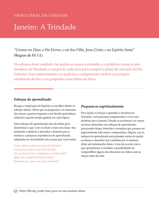VISÃO GERAL DA UNIDADE


Janeiro: A Trindade

“Cremos em Deus, o Pai Eterno, e em Seu Filho, Jesus Cristo, e no Espírito Santo”
(Regras de Fé 1:1).

Os esboços desta unidade vão ajudar as moças a entender a verdadeira natureza dos
membros da Trindade e o papel de cada uma para cumprir o plano de salvação do Pai
Celestial. Esse conhecimento vai ajudá-las a compreender melhor sua própria
identidade divina e seu propósito como filhas de Deus.




Esboços de aprendizado
Busque a inspiração do Espírito ao escolher dentre os    Preparar-se espiritualmente
esboços abaixo. Deixe que as perguntas e os interesses
das moças a guiem enquanto você decide qual esboço       Para ajudar as moças a aprender a doutrina da
ensinará e quanto tempo gastará em cada tópico.          Trindade, você precisará compreender e viver essa
                                                         doutrina por si mesma. Estude as escrituras e os outros
Estes esboços de aprendizado não são feitos para         recursos oferecidos nos esboços de aprendizado,
determinar o que você vai dizer e fazer em classe. Seu   procurando frases, histórias e exemplos que possam ser
propósito é ajudá-la a aprender a doutrina por si        especialmente relevantes e inspiradores. Depois, use os
mesma e a preparar experiências de aprendizado           esboços de aprendizado para planejar meios de ajudar
adaptadas às necessidades das moças que você ensina.     as alunas a descobrir tais verdades por si mesmas,
                                                         obter um testemunho delas e viver de acordo com o
O que sabemos sobre a natureza da Trindade?
                                                         que aprenderam. Considere a possibilidade de
Como posso conhecer meu Pai Celestial?
                                                         compartilhar alguns dos discursos ou vídeos com as
Por que Jesus Cristo é importante em minha vida?
                                                         moças antes da aula.
Quais são os papeis do Espírito Santo?
Quem sou eu, e que o que posso me tornar?




    Visite LDS.org/youth/learn para ver essa unidade online.
 