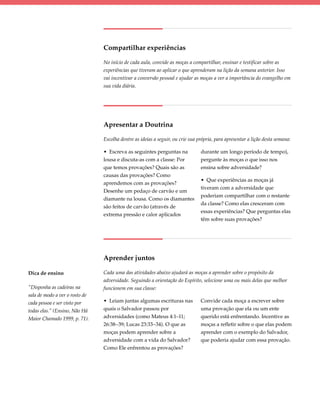 Compartilhar experiências

                                No início de cada aula, convide as moças a compartilhar, ensinar e testificar sobre as
                                experiências que tiveram ao aplicar o que aprenderam na lição da semana anterior. Isso
                                vai incentivar a conversão pessoal e ajudar as moças a ver a importância do evangelho em
                                sua vida diária.




                                Apresentar a Doutrina

                                Escolha dentre as ideias a seguir, ou crie sua própria, para apresentar a lição desta semana:

                                • Escreva as seguintes perguntas na             durante um longo período de tempo),
                                lousa e discuta-as com a classe: Por            pergunte às moças o que isso nos
                                que temos provações? Quais são as               ensina sobre adversidade?
                                causas das provações? Como
                                                                                • Que experiências as moças já
                                aprendemos com as provações?
                                                                                tiveram com a adversidade que
                                Desenhe um pedaço de carvão e um
                                                                                poderiam compartilhar com o restante
                                diamante na lousa. Como os diamantes
                                                                                da classe? Como elas cresceram com
                                são feitos de carvão (através de
                                                                                essas experiências? Que perguntas elas
                                extrema pressão e calor aplicados
                                                                                têm sobre suas provações?




                                Aprender juntos

Dica de ensino                  Cada uma das atividades abaixo ajudará as moças a aprender sobre o propósito da
                                adversidade. Seguindo a orientação do Espírito, selecione uma ou mais delas que melhor
“Disponha as cadeiras na        funcionem em sua classe:
sala de modo a ver o rosto de
cada pessoa e ser visto por     • Leiam juntas algumas escrituras nas           Convide cada moça a escrever sobre
todas elas.” (Ensino, Não Há    quais o Salvador passou por                     uma provação que ela ou um ente
Maior Chamado 1999, p. 71).     adversidades (como Mateus 4:1–11;               querido está enfrentando. Incentive as
                                26:38–39; Lucas 23:33–34). O que as             moças a refletir sobre o que elas podem
                                moças podem aprender sobre a                    aprender com o exemplo do Salvador,
                                adversidade com a vida do Salvador?             que poderia ajudar com essa provação.
                                Como Ele enfrentou as provações?
 