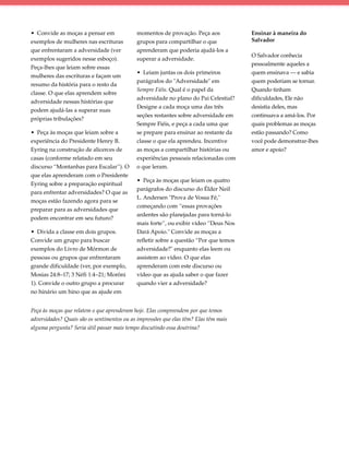 • Convide as moças a pensar em              momentos de provação. Peça aos            Ensinar à maneira do
exemplos de mulheres nas escrituras         grupos para compartilhar o que            Salvador
que enfrentaram a adversidade (ver          aprenderam que poderia ajudá-los a
                                                                                      O Salvador conhecia
exemplos sugeridos nesse esboço).           superar a adversidade.
                                                                                      pessoalmente aqueles a
Peça-lhes que leiam sobre essas
                                            • Leiam juntas os dois primeiros          quem ensinava — e sabia
mulheres das escrituras e façam um
                                            parágrafos do "Adversidade" em            quem poderiam se tornar.
resumo da história para o resto da
                                            Sempre Fiéis. Qual é o papel da           Quando tinham
classe. O que elas aprendem sobre
                                            adversidade no plano do Pai Celestial?    dificuldades, Ele não
adversidade nessas histórias que
                                            Designe a cada moça uma das três          desistia deles, mas
podem ajudá-las a superar suas
                                            seções restantes sobre adversidade em     continuava a amá-los. Por
próprias tribulações?
                                            Sempre Fiéis, e peça a cada uma que       quais problemas as moças
• Peça às moças que leiam sobre a           se prepare para ensinar ao restante da    estão passando? Como
experiência do Presidente Henry B.          classe o que ela aprendeu. Incentive      você pode demonstrar-lhes
Eyring na construção de alicerces de        as moças a compartilhar histórias ou      amor e apoio?
casas (conforme relatado em seu             experiências pessoais relacionadas com
discurso “Montanhas para Escalar”). O       o que leram.
que elas aprenderam com o Presidente
                                            • Peça às moças que leiam os quatro
Eyring sobre a preparação espiritual
                                            parágrafos do discurso do Élder Neil
para enfrentar adversidades? O que as
                                            L. Andersen "Prova de Vossa Fé,"
moças estão fazendo agora para se
                                            começando com “essas provações
preparar para as adversidades que
                                            ardentes são planejadas para torná-lo
podem encontrar em seu futuro?
                                            mais forte”, ou exibir vídeo “Deus Nos
• Divida a classe em dois grupos.           Dará Apoio." Convide as moças a
Convide um grupo para buscar                refletir sobre a questão “Por que temos
exemplos do Livro de Mórmon de              adversidade?" enquanto elas leem ou
pessoas ou grupos que enfrentaram           assistem ao vídeo. O que elas
grande dificuldade (ver, por exemplo,       aprenderam com este discurso ou
Mosias 24:8–17; 3 Néfi 1:4–21; Morôni       vídeo que as ajuda saber o que fazer
1). Convide o outro grupo a procurar        quando vier a adversidade?
no hinário um hino que as ajude em


Peça às moças que relatem o que aprenderam hoje. Elas compreendem por que temos
adversidades? Quais são os sentimentos ou as impressões que elas têm? Elas têm mais
alguma pergunta? Seria útil passar mais tempo discutindo essa doutrina?
 