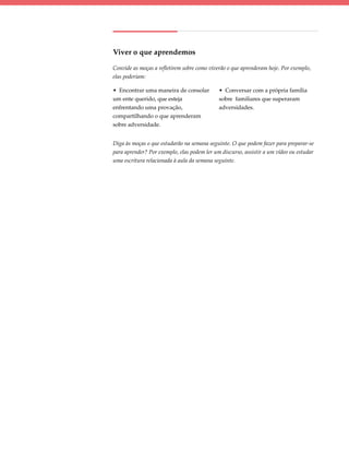Viver o que aprendemos

Convide as moças a refletirem sobre como viverão o que aprenderam hoje. Por exemplo,
elas poderiam:

• Encontrar uma maneira de consolar          • Conversar com a própria família
um ente querido, que esteja                  sobre familiares que superaram
enfrentando uma provação,                    adversidades.
compartilhando o que aprenderam
sobre adversidade.


Diga às moças o que estudarão na semana seguinte. O que podem fazer para preparar-se
para aprender? Por exemplo, elas podem ler um discurso, assistir a um vídeo ou estudar
uma escritura relacionada à aula da semana seguinte.
 