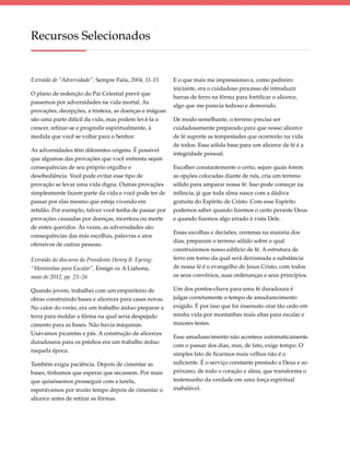 Recursos Selecionados


Extraído de “Adversidade”, Sempre Fiéis, 2004, 11–15    E o que mais me impressionava, como pedreiro
                                                        iniciante, era o cuidadoso processo de introduzir
O plano de redenção do Pai Celestial prevê que
                                                        barras de ferro na fôrma para fortificar o alicerce,
passemos por adversidades na vida mortal. As
                                                        algo que me parecia tedioso e demorado.
provações, decepções, a tristeza, as doenças e mágoas
são uma parte difícil da vida, mas podem levá-la a      De modo semelhante, o terreno precisa ser
crescer, refinar-se e progredir espiritualmente, à      cuidadosamente preparado para que nosso alicerce
medida que você se voltar para o Senhor.                de fé suporte as tempestades que ocorrerão na vida
                                                        de todos. Essa sólida base para um alicerce de fé é a
As adversidades têm diferentes origens. É possível
                                                        integridade pessoal.
que algumas das provações que você enfrenta sejam
consequências de seu próprio orgulho e                  Escolher constantemente o certo, sejam quais forem
desobediência. Você pode evitar esse tipo de            as opções colocadas diante de nós, cria um terreno
provação se levar uma vida digna. Outras provações      sólido para amparar nossa fé. Isso pode começar na
simplesmente fazem parte da vida e você pode ter de     infância, já que toda alma nasce com a dádiva
passar por elas mesmo que esteja vivendo em             gratuita do Espírito de Cristo. Com esse Espírito
retidão. Por exemplo, talvez você tenha de passar por   podemos saber quando fizemos o certo perante Deus
provações causadas por doenças, incerteza ou morte      e quando fizemos algo errado à vista Dele.
de entes queridos. Às vezes, as adversidades são
                                                        Essas escolhas e decisões, centenas na maioria dos
consequências das más escolhas, palavras e atos
                                                        dias, preparam o terreno sólido sobre o qual
ofensivos de outras pessoas.
                                                        construiremos nosso edifício de fé. A estrutura de
Extraído do discurso do Presidente Henry B. Eyring:     ferro em torno da qual será derramada a substância
“Montanhas para Escalar”, Ensign ou A Liahona,          de nossa fé é o evangelho de Jesus Cristo, com todos
maio de 2012, pp. 23–26                                 os seus convênios, suas ordenanças e seus princípios.

Quando jovem, trabalhei com um empreiteiro de           Um dos pontos-chave para uma fé duradoura é
obras construindo bases e alicerces para casas novas.   julgar corretamente o tempo de amadurecimento
No calor do verão, era um trabalho árduo preparar a     exigido. É por isso que foi insensato orar tão cedo em
terra para moldar a fôrma na qual seria despejado       minha vida por montanhas mais altas para escalar e
cimento para as bases. Não havia máquinas.              maiores testes.
Usávamos picaretas e pás. A construção de alicerces
                                                        Esse amadurecimento não acontece automaticamente
duradouros para os prédios era um trabalho árduo
                                                        com o passar dos dias, mas, de fato, exige tempo. O
naquela época.
                                                        simples fato de ficarmos mais velhos não é o
Também exigia paciência. Depois de cimentar as          suficiente. É o serviço constante prestado a Deus e ao
bases, tínhamos que esperar que secassem. Por mais      próximo, de todo o coração e alma, que transforma o
que quiséssemos prosseguir com a tarefa,                testemunho da verdade em uma força espiritual
esperávamos por muito tempo depois de cimentar o        inabalável.
alicerce antes de retirar as fôrmas.
 