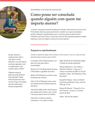 Fevereiro: O Plano de Salvação


                            Como posso ser consolada
                            quando alguém com quem me
                            importo morrer?
                            A morte é uma parte essencial do plano de salvação. Para tornar-nos como nosso
                            Pai Celestial, devemos passar pela morte e receber um corpo ressuscitado e
                            perfeito. Quando compreendemos que a morte faz parte do plano do Pai
                            Celestial e que Jesus Cristo a venceu por meio de Sua Expiação, podemos receber
                            esperança e paz em relação à morte de um ente querido.




                            Preparar-se espiritualmente

De que maneira o            Estude em espírito de oração estas escrituras e estes recursos. A seu ver, o que será mais
conhecimento sobre a        proveitoso para as moças a quem ensina?
vida após a morte
                            I Coríntios 15:22 (A Ressurreição é um         D&C 138 (Visão do Presidente Joseph
abençoou sua vida? Quais
                            dom de Cristo para toda a                      F. Smith do mundo espiritual)
escrituras ajudaram você
                            humanidade)
a compreender o que                                                        Thomas Monson S., "Sra. Patton: a
acontece após a morte?      Mosias 16:7–8 (A Ressurreição de Jesus         História Continua”, Ensign ou A
                            Cristo desfaz o aguilhão da morte)             Liahona, novembro de 2007, 21–24; Ver
Algumas moças já
                                                                           também o vídeo “Até Voltarmos a Nos
passaram pela perda de      Mosias 18:9 (Podemos consolar os que
                                                                           Encontrar”
entes queridos. Todas       necessitam de consolo)
terão de passar por isso                                                   Russell M. Nelson, “Doors of Death”
um dia. O que você deseja   Alma 11:42–45 (Teremos nosso corpo
                                                                           [As Portas da Morte], Ensign, maio de
que elas saibam para        novamente devido à Ressurreição do
                                                                           1992, pp. 72–74
estarem preparadas?         Salvador)
                                                                           Shayne M. Bowen, "'Porque Eu Vivo,
                            Alma 28:12; D&C 42:45–46 (Choramos
                                                                           Vós Vivereis'", Ensign ou A Liahona,
                            por aqueles que morrem, mas a morte
                                                                           janeiro de 2012
                            é doce para quem morre no Senhor)
                                                                           Vídeo: “Ele Irá Lhe Ajudar”
                            Alma 40:11–14 (Nosso espírito
                            continuará a viver após a morte)
 