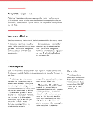 Compartilhar experiências

No início de cada aula, convide as moças a compartilhar, ensinar e testificar sobre as
experiências que tiveram ao aplicar o que aprenderam na lição da semana anterior. Isso
incentivará a conversão pessoal e ajudará as moças a ver a importância do evangelho em
sua vida diária.




Apresentar a Doutrina

Escolha dentre as ideias a seguir, ou crie sua própria, para apresentar a lição desta semana:

• Conte uma experiência pessoal ou              • Convide as moças a compartilhar
de um conhecido sobre como encontrar            quaisquer experiências que tiveram
paz após a morte de um ente querido.            com a perda de um ente querido.
Convide as moças a externar seus                Como seu conhecimento da Expiação e
pensamentos.                                    do plano de salvação ajudou-lhes a
                                                encontrar consolo?




Aprender juntos

Cada uma das atividades abaixo ajudará as moças a aprender sobre a vida após a morte.           Dica de ensino
Seguindo a orientação do Espírito, selecione uma ou mais delas que melhor funcionem em
sua classe:                                                                                     “Perguntas escritas no
                                                                                                quadro-negro antes do início
• Peça às moças que escrevam suas               compartilhar seus sentimentos sobre o           da aula ajudarão os alunos a
dúvidas, seus pensamentos ou seus               que o Salvador fez por nós.                     pensar nos assuntos da aula
temores sobre a morte e, em seguida,                                                            mesmo antes do início dela”
                                                • Mostre o vídeo “Ele Irá Lhe Ajudar”
oriente-as a procurar as respostas nas                                                          (Ensino, Não Há Maior
                                                e peça às moças que relatem as
escrituras sugeridas neste esboço ou no                                                         Chamado, p. 93).
                                                impressões que tiveram. Peça às moças
discurso do Élder Russell M. Nelson
                                                que imaginem como o mundo seria
“Doors of Death” [Portas da Morte]
                                                diferente se todos soubessem o que o
Incentive-as a perceber, em particular,
                                                rapaz no vídeo descobriu. Qual é o
nas escrituras ou declarações que
                                                efeito desse conhecimento em nossa
enfatizam o papel do Salvador para
                                                vida diária? Convide uma moça a
ajudar-nos a vencer a morte.
                                                prestar testemunho sobre a vida após a
Convide-as a compartilhar o que
                                                morte e o que lhe traz esperança.
encontraram. Convide-as a
 