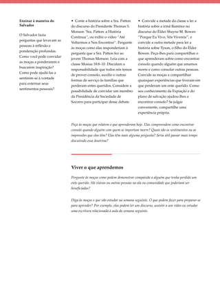 Ensinar à maneira do       • Conte a história sobre a Sra. Patton      • Convide a metade da classe a ler a
Salvador                   do discurso do Presidente Thomas S.         história sobre a irmã Ramírez no
                           Monson "Sra. Patton: a História             discurso do Élder Shayne M. Bowen
O Salvador fazia
                           Continua”, ou exibir o vídeo ”Até           "'Porque Eu Vivo, Vós Vivereis'", e
perguntas que levavam as
                           Voltarmos a Nos Encontrar“. Pergunte        convide a outra metade para ler a
pessoas à reflexão e
                           às moças como elas responderiam à           história sobre Tyson, o filho do Élder
ponderação profundas.
                           pergunta que a Sra. Patton fez ao           Bowen. Peça-lhes para compartilhar o
Como você pode convidar
                           jovem Thomas Monson. Leia com a             que aprenderam sobre como encontrar
as moças a ponderarem e
                           classe Mosias 18:8–10. Discutam a           consolo quando alguém que amamos
buscarem inspiração?
                           responsabilidade que todos nós temos        morre e como consolar outras pessoas.
Como pode ajudá-las a
                           de prover consolo, auxílio e outras         Convide as moças a compartilhar
sentirem-se à vontade
                           formas de serviço às famílias que           quaisquer experiências que tiveram em
para externar seus
                           perderam entes queridos. Considere a        que perderam um ente querido. Como
sentimentos pessoais?
                           possibilidade de convidar um membro         seu conhecimento da Expiação e do
                           da Presidência da Sociedade de              plano de salvação ajudou-lhes a
                           Socorro para participar desse debate.       encontrar consolo? Se julgar
                                                                       conveniente, compartilhe uma
                                                                       experiência própria.


                           Peça às moças que relatem o que aprenderam hoje. Elas compreendem como encontrar
                           consolo quando alguém com quem se importam morre? Quais são os sentimentos ou as
                           impressões que elas têm? Elas têm mais alguma pergunta? Seria útil passar mais tempo
                           discutindo essa doutrina?




                           Viver o que aprendemos

                           Pergunte às moças como podem demonstrar compaixão a alguém que tenha perdido um
                           ente querido. Há viúvas ou outras pessoas na ala ou comunidade que poderiam ser
                           beneficiadas?


                           Diga às moças o que vão estudar na semana seguinte. O que podem fazer para preparar-se
                           para aprender? Por exemplo, elas podem ler um discurso, assistir a um vídeo ou estudar
                           uma escritura relacionada à aula da semana seguinte.
 