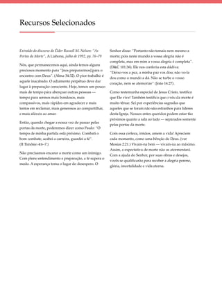 Recursos Selecionados


Extraído do discurso do Élder Russell M. Nelson: “As    Senhor disse: “Portanto não temais nem mesmo a
Portas da Morte”, A Liahona, julho de 1992, pp. 76–79   morte; pois neste mundo a vossa alegria não é
                                                        completa, mas em mim a vossa alegria é completa”.
Nós, que permanecemos aqui, ainda temos alguns
                                                        (D&C 101:36). Ele nos conferiu esta dádiva:
preciosos momento para “[nos prepararmos] para o
                                                        “Deixo-vos a paz, a minha paz vos dou; não vo-la
encontro com Deus”. (Alma 34:32). O pior trabalho é
                                                        dou como o mundo a dá. Não se turbe o vosso
aquele inacabado. O adiamento perpétuo deve dar
                                                        coração, nem se atemorize” (João 14:27).
lugar à preparação consciente. Hoje, temos um pouco
mais de tempo para abençoar outras pessoas —            Como testemunha especial de Jesus Cristo, testifico
tempo para sermos mais bondosos, mais                   que Ele vive! Também testifico que o véu da morte é
compassivos, mais rápidos em agradecer e mais           muito tênue. Sei por experiências sagradas que
lentos em reclamar, mais generosos ao compartilhar,     aqueles que se foram não são estranhos para líderes
e mais afáveis ao amar.                                 desta Igreja. Nossos entes queridos podem estar tão
                                                        próximos quanto a sala ao lado — separados somente
Então, quando chegar a nossa vez de passar pelas
                                                        pelas portas da morte.
portas da morte, poderemos dizer como Paulo: “O
tempo de minha partida está próximo. Combati o          Com essa certeza, irmãos, amem a vida! Apreciem
bom combate, acabei a carreira, guardei a fé”.          cada momento, como uma bênção de Deus. (ver
(II Timóteo 4:6–7.)                                     Mosias 2:21.) Vivam-na bem — vivam-na ao máximo.
                                                        Assim, a expectativa de morte não os atormentará.
Não precisamos encarar a morte como um inimigo.
                                                        Com a ajuda do Senhor, por suas obras e desejos,
Com pleno entendimento e preparação, a fé supera o
                                                        vocês se qualificarão para receber a alegria perene,
medo. A esperança toma o lugar do desespero. O
                                                        glória, imortalidade e vida eterna.
 