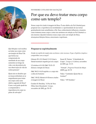 Fevereiro: O Plano de Salvação


                            Por que eu devo tratar meu corpo
                            como um templo?
                            Nosso corpo foi criado à imagem de Deus. É uma dádiva do Pai Celestial para
                            propiciar-nos a experiência da mortalidade e a oportunidade de nos tornar
                            gradualmente mais semelhantes a Ele. Esse conhecimento influencia a maneira
                            como tratamos nosso corpo e como nos sentimos em relação ao Pai Celestial e a
                            nós mesmos. Quando tratamos nosso corpo como um templo de Deus,
                            alcançamos bênçãos físicas, emocionais e espirituais.




Que bênçãos você recebeu    Preparar-se espiritualmente
ao tratar seu corpo como
um templo de Deus? De       Estude em espírito de oração estas escrituras e estes recursos. O que o Espírito a inspira a
que forma sua               compartilhar com as moças?
compreensão da
                            Gênesis 29:1–21; Daniel 1:3–21 (José e         Susan W. Tanner, “A Santidade do
santidade de seu corpo
                            Daniel mostram respeito por seu corpo)         Corpo”, Ensign e A Liahona, novembro
aumentou ao longo da
                                                                           de 2005, pp. 13–15.
vida e em decorrência de    I Coríntios 6:19–20; D&C 93:33–35
sua observação da vida de   (Somos o templo de Deus)                       “Virtude”, Progresso Pessoal das Moças
outras pessoas?                                                            (2009), pp. 69–72
                            D&C 88:15–16 (O espírito e o corpo são
Quais são os desafios que   a alma do homem)                               Vídeo: “Castidade: Quais São os
as moças enfrentam ao se                                                   Limites?”
empenharem para tratar      D&C 130:22; Moisés 6:9 (Fomos criados
seu corpo como uma          à imagem de Deus)                              Vídeo: “195 Vestidos”
dádiva sagrada de Deus?     Gordon B. Hinckley, "A Paz de Teus
Como você pode ajudá-las    Filhos Será Abundante", Ensign,
a compreender a             novembro de 2000, pp. 50–53
importância do corpo no
plano de salvação?
 