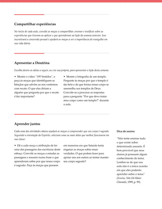 Compartilhar experiências

No início de cada aula, convide as moças a compartilhar, ensinar e testificar sobre as
experiências que tiveram ao aplicar o que aprenderam na lição da semana anterior. Isso
incentivará a conversão pessoal e ajudará as moças a ver a importância do evangelho em
sua vida diária.




Apresentar a Doutrina

Escolha dentre as ideias a seguir, ou crie sua própria, para apresentar a lição desta semana:

• Mostre o vídeo “195 Vestidos”, e              • Mostre a fotografia de um templo.
peça às moças que identifiquem as               Pergunte às moças por que o templo é
bênçãos que advêm ao nos vestirmos              tão belo e de que forma nosso corpo se
com recato. O que elas diriam a                 assemelha aos templos de Deus.
alguém que pergunta por que o recato            Convide-as a procurar as respostas
é tão importante?                               para a pergunta “Por que devo tratar
                                                meu corpo como um templo?" durante
                                                a aula.




Aprender juntos

Cada uma das atividades abaixo ajudará as moças a compreender que seu corpo é sagrado.          Dica de ensino
Seguindo a orientação do Espírito, selecione uma ou mais delas que melhor funcionem em
sua classe:                                                                                     “Não tente ensinar tudo
                                                                                                o que existe sobre
• Dê a cada moça a atribuição de ler            em maneiras em que Satanás tenta                determinado assunto. É
uma das passagens das escrituras deste          enganar as moças sobre essas                    bem provável que seus
esboço. Convide as moças a estudar as           verdades. O que podem fazer para                alunos já possuam algum
passagens e resumir numa frase o que            apoiar uns aos outros ao tentar manter          conhecimento do tema.
aprenderam sobre por que nosso corpo            seu corpo sagrado?                              Lembre-se de que sua
é sagrado. Peça às moças que pensem                                                             aula não é a única ocasião
                                                                                                em que eles poderão
                                                                                                aprender sobre o tema”
                                                                                                (Ensino, Não Há Maior
                                                                                                Chamado, 1999, p. 99).
 