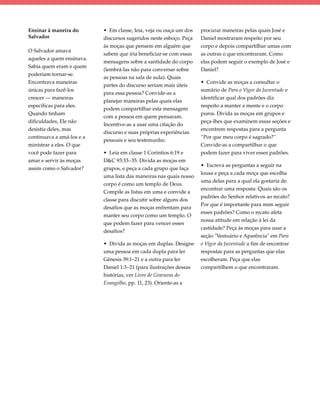 Ensinar à maneira do       • Em classe, leia, veja ou ouça um dos   procurar maneiras pelas quais José e
Salvador                   discursos sugeridos neste esboço. Peça   Daniel mostraram respeito por seu
                           às moças que pensem em alguém que        corpo e depois compartilhar umas com
O Salvador amava
                           sabem que iria beneficiar-se com essas   as outras o que encontraram. Como
aqueles a quem ensinava.
                           mensagens sobre a santidade do corpo     elas podem seguir o exemplo de José e
Sabia quem eram e quem
                           (lembrá-las não para conversar sobre     Daniel?
poderiam tornar-se.
                           as pessoas na sala de aula). Quais
Encontrava maneiras                                                 • Convide as moças a consultar o
                           partes do discurso seriam mais úteis
únicas para fazê-los                                                sumário de Para o Vigor da Juventude e
                           para essa pessoa? Convide-as a
crescer — maneiras                                                  identificar qual dos padrões diz
                           planejar maneiras pelas quais elas
específicas para eles.                                              respeito a manter a mente e o corpo
                           podem compartilhar esta mensagem
Quando tinham                                                       puros. Divida as moças em grupos e
                           com a pessoa em quem pensaram.
dificuldades, Ele não                                               peça-lhes que examinem essas seções e
                           Incentive-as a usar uma citação do
desistia deles, mas                                                 encontrem respostas para a pergunta
                           discurso e suas próprias experiências
continuava a amá-los e a                                            “Por que meu corpo é sagrado?”
                           pessoais e seu testemunho.
ministrar a eles. O que                                             Convide-as a compartilhar o que
você pode fazer para       • Leia em classe 1 Coríntios 6:19 e      podem fazer para viver esses padrões.
amar e servir às moças     D&C 93:33–35. Divida as moças em
                                                                    • Escreva as perguntas a seguir na
assim como o Salvador?     grupos, e peça a cada grupo que faça
                                                                    lousa e peça a cada moça que escolha
                           uma lista das maneiras nas quais nosso
                                                                    uma delas para a qual ela gostaria de
                           corpo é como um templo de Deus.
                                                                    encontrar uma resposta: Quais são os
                           Compile as listas em uma e convide a
                                                                    padrões do Senhor relativos ao recato?
                           classe para discutir sobre alguns dos
                                                                    Por que é importante para mim seguir
                           desafios que as moças enfrentam para
                                                                    esses padrões? Como o recato afeta
                           manter seu corpo como um templo. O
                                                                    nossa atitude em relação à lei da
                           que podem fazer para vencer esses
                                                                    castidade? Peça às moças para usar a
                           desafios?
                                                                    seção "Vestuário e Aparência" em Para
                           • Divida as moças em duplas. Designe     o Vigor da Juventude a fim de encontrar
                           uma pessoa em cada dupla para ler        respostas para as perguntas que elas
                           Gênesis 39:1–21 e a outra para ler       escolheram. Peça que elas
                           Daniel 1:3–21 (para ilustrações dessas   compartilhem o que encontraram.
                           histórias, ver Livro de Gravuras do
                           Evangelho, pp. 11, 23). Oriente-as a
 