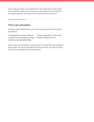 Peça às moças que relatem o que aprenderam hoje. Elas compreendem o caráter sagrado
do seu corpo físico? Quais são os sentimentos ou as impressões que elas têm? Elas têm
mais alguma pergunta? Seria útil passar mais tempo discutindo essa doutrina?




Viver o que aprendemos

Convide as moças a refletirem sobre como viverão o que aprenderam hoje. Por exemplo,
elas poderiam:

• Comprometer-se a fazer mudanças            • Fazer a experiência 1 com o valor
na maneira como elas tratam seu corpo,       Virtude no Progresso Pessoal.
com base no que aprenderam hoje.


Diga às moças o que vão estudar na semana seguinte. O que podem fazer para preparar-se
para aprender? Por exemplo, elas podem ler um discurso, assistir a um vídeo ou estudar
uma escritura relacionada à aula da semana seguinte.
 