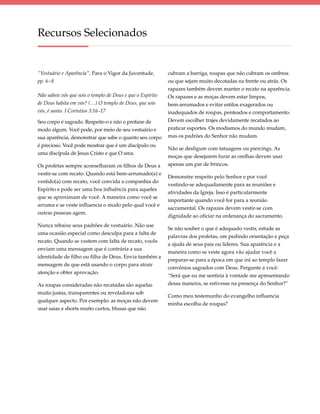 Recursos Selecionados


“Vestuário e Aparência”, Para o Vigor da Juventude,         cubram a barriga, roupas que não cubram os ombros
pp. 6–8                                                     ou que sejam muito decotadas na frente ou atrás. Os
                                                            rapazes também devem manter o recato na aparência.
Não sabeis vós que sois o templo de Deus e que o Espírito   Os rapazes e as moças devem estar limpos,
de Deus habita em vós? (…) O templo de Deus, que sois       bem-arrumados e evitar estilos exagerados ou
vós, é santo. I Coríntios 3:16–17                           inadequados de roupas, penteados e comportamento.
Seu corpo é sagrado. Respeite-o e não o profane de          Devem escolher trajes devidamente recatados ao
modo algum. Você pode, por meio de seu vestuário e          praticar esportes. Os modismos do mundo mudam,
sua aparência, demonstrar que sabe o quanto seu corpo       mas os padrões do Senhor não mudam.
é precioso. Você pode mostrar que é um discípulo ou
                                                            Não se desfigure com tatuagens ou piercings. As
uma discípula de Jesus Cristo e que O ama.
                                                            moças que desejarem furar as orelhas devem usar
Os profetas sempre aconselharam os filhos de Deus a         apenas um par de brincos.
vestir-se com recato. Quando está bem-arrumado(a) e
                                                            Demonstre respeito pelo Senhor e por você
vestido(a) com recato, você convida a companhia do
                                                            vestindo-se adequadamente para as reuniões e
Espírito e pode ser uma boa influência para aqueles
                                                            atividades da Igreja. Isso é particularmente
que se aproximam de você. A maneira como você se
                                                            importante quando você for para a reunião
arruma e se veste influencia o modo pelo qual você e
                                                            sacramental. Os rapazes devem vestir-se com
outras pessoas agem.
                                                            dignidade ao oficiar na ordenança do sacramento.
Nunca rebaixe seus padrões de vestuário. Não use
                                                            Se não souber o que é adequado vestir, estude as
uma ocasião especial como desculpa para a falta de
                                                            palavras dos profetas, ore pedindo orientação e peça
recato. Quando se vestem com falta de recato, vocês
                                                            a ajuda de seus pais ou líderes. Sua aparência e a
enviam uma mensagem que é contrária a sua
                                                            maneira como se veste agora vão ajudar você a
identidade de filho ou filha de Deus. Envia também a
                                                            preparar-se para a época em que irá ao templo fazer
mensagem de que está usando o corpo para atrair
                                                            convênios sagrados com Deus. Pergunte a você:
atenção e obter aprovação.
                                                            “Será que eu me sentiria à vontade me apresentando
As roupas consideradas não recatadas são aquelas            dessa maneira, se estivesse na presença do Senhor?”
muito justas, transparentes ou reveladoras sob
                                                            Como meu testemunho do evangelho influencia
qualquer aspecto. Por exemplo: as moças não devem
                                                            minha escolha de roupas?
usar saias e shorts muito curtos, blusas que não
 