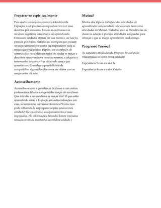 Preparar-se espiritualmente                                 Mutual
Para ajudar as moças a aprender a doutrina da               Muitos dos tópicos da lição e das atividades de
Expiação, você precisará compreender e viver essa           aprendizado nesta unidade funcionariam bem como
doutrina por si mesma. Estude as escrituras e os            atividades da Mutual. Trabalhar com as Presidências de
recursos sugeridos nos esboços de aprendizado.              classe na seleção e planejar atividades adequadas para
Entesoure verdades eternas em sua mente e, ao fazê-lo,      reforçar o que as moças aprenderem no domingo.
procure por frases, histórias ou exemplos que possam
ser especialmente relevantes ou inspiradores para as        Progresso Pessoal
moças que você ensina. Depois, use os esboços de
aprendizado para planejar meios de ajudar as moças a        As seguintes atividades do Progresso Pessoal estão
descobrir essas verdades por elas mesmas, a adquirir o      relacionadas às lições dessa unidade:
testemunho delas e a viver de acordo com o que
                                                            Experiência 5 com o valor Fé
aprenderam. Considere a possibilidade de
compartilhar alguns dos discursos ou vídeos com as          Experiência 4 com o valor Virtude
moças antes da aula.


Aconselhamento
Aconselhe-se com a presidência de classe e com outras
professoras e líderes a respeito das moças de sua classe.
Que dúvidas e necessidades as moças têm? O que estão
aprendendo sobre a Expiação em outras situações: em
casa, no seminário, na Escola Dominical? Como isso
pode influenciá-la ao preparar-se para ensinar esta
unidade? Escreva abaixo seus pensamentos e suas
impressões. (Se informações delicadas forem reveladas
nessas conversas, mantenha a confidencialidade.)
 