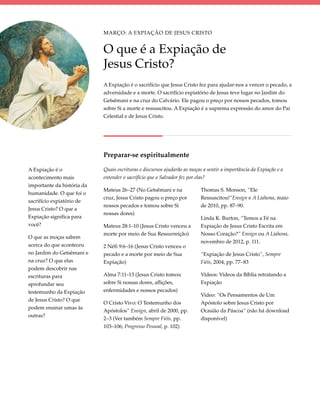 Março: A Expiação de Jesus Cristo


                            O que é a Expiação de
                            Jesus Cristo?
                            A Expiação é o sacrifício que Jesus Cristo fez para ajudar-nos a vencer o pecado, a
                            adversidade e a morte. O sacrifício expiatório de Jesus teve lugar no Jardim do
                            Getsêmani e na cruz do Calvário. Ele pagou o preço por nossos pecados, tomou
                            sobre Si a morte e ressuscitou. A Expiação é a suprema expressão do amor do Pai
                            Celestial e de Jesus Cristo.




                            Preparar-se espiritualmente

A Expiação é o              Quais escrituras e discursos ajudarão as moças a sentir a importância da Expiação e a
acontecimento mais          entender o sacrifício que o Salvador fez por elas?
importante da história da
                            Mateus 26–27 (No Getsêmani e na               Thomas S. Monson, “Ele
humanidade. O que foi o
                            cruz, Jesus Cristo pagou o preço por          Ressuscitou!”Ensign e A Liahona, maio
sacrifício expiatório de
                            nossos pecados e tomou sobre Si               de 2010, pp. 87–90.
Jesus Cristo? O que a
                            nossas dores)
Expiação significa para                                                   Linda K. Burton, “Temos a Fé na
você?                       Mateus 28:1–10 (Jesus Cristo venceu a         Expiação de Jesus Cristo Escrita em
                            morte por meio de Sua Ressurreição)           Nosso Coração?” Ensign ou A Liahona,
O que as moças sabem
                                                                          novembro de 2012, p. 111.
acerca do que aconteceu     2 Néfi 9:6–16 (Jesus Cristo venceu o
no Jardim do Getsêmani e    pecado e a morte por meio de Sua              “Expiação de Jesus Cristo”, Sempre
na cruz? O que elas         Expiação)                                     Fiéis, 2004, pp. 77–83
podem descobrir nas
escrituras para             Alma 7:11–13 (Jesus Cristo tomou              Vídeos: Vídeos da Bíblia retratando a
aprofundar seu              sobre Si nossas dores, aflições,              Expiação
testemunho da Expiação      enfermidades e nossos pecados)
                                                                          Video: “Os Pensamentos de Um
de Jesus Cristo? O que
                            O Cristo Vivo: O Testemunho dos               Apóstolo sobre Jesus Cristo por
podem ensinar umas às
                            Apóstolos” Ensign, abril de 2000, pp.         Ocasião da Páscoa” (não há download
outras?
                            2–3 (Ver também Sempre Fiéis, pp.             disponível)
                            103–106; Progresso Pessoal, p. 102)
 