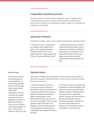Compartilhar experiências pessoais

                             No início de cada aula, convide as moças a compartilhar, ensinar e testificar sobre as
                             experiências pessoais que tiveram ao aplicar o que aprenderam na lição da semana
                             anterior. Isso vai incentivar a conversão pessoal e ajudar as moças a ver a importância do
                             evangelho em sua vida diária.




                             Apresentar a Doutrina

                             Escolha dentre as ideias a seguir, ou crie sua própria, para apresentar a lição desta semana:

                             • Convide as moças a imaginar que               • Mostre uma gravura que retrate os
                             um amigo de outra religião veio à               acontecimentos da Expiação (como o
                             Igreja e ouviu alguém mencionar a               sofrimento do Salvador no Jardim do
                             Expiação de Jesus Cristo. Como                  Getsêmani, Sua Crucificação ou Sua
                             responderiam se o amigo perguntasse:            Ressurreição) e peça às moças que
                             “O que é a Expiação de Jesus Cristo?”           digam o que sabem sobre esses
                                                                             acontecimentos. Que perguntas elas
                                                                             têm?




Dica de ensino               Aprender juntos

É mais provável que os       Cada uma das atividades abaixo pode ajudar as moças a aprender sobre a Expiação de
alunos participem de         Jesus Cristo. Seguindo a orientação do Espírito, selecione uma ou mais delas que melhor
modo significativo se        funcionem em sua classe:
forem feitas perguntas
                             • Peça às moças que associem um                 • Convide as moças a ler a respeito da
eficazes e lhes for dado
                             evento que aconteceu durante as                 Expiação nas escrituras alistadas neste
tempo para ponderar
                             últimas horas da vida do Salvador com           esboço ou no discurso do Presidente
antes de eles
                             as seguintes referências de escrituras:         Thomas S. Monson “Ele Ressuscitou!”
responderem. Para dar
                             Mateus 26–28 (para representações               (ou mostre um dos vídeos deste
aos alunos esse tempo,
                             desses acontecimentos, acesse                   esboço). Peça que escrevam uma breve
você pode escrever as
                             biblevideos.LDS.org ou use o Livro de           definição da Expiação e de seus
perguntas no quadro ou
                             Gravuras do Evangelho). O que as moças          sentimentos pelo que o Salvador fez
pedir aos alunos que
                             aprendem sobre o Salvador e Sua                 por elas por intermédio de Sua
escrevam suas respostas
                             Expiação com esses acontecimentos?              Expiação. Convide algumas moças a
numa folha de papel (ver
                             Convide algumas moças da classe a               compartilhar o que escreveram.
Ensino, Não Há Maior
                             compartilhar seus sentimentos sobre o
Chamado, 1999, pp. 68−70).
                             Salvador.
 