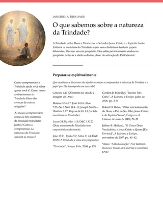 Janeiro: A Trindade


                            O que sabemos sobre a natureza
                            da Trindade?
                            A Trindade inclui Deus o Pai eterno, o Salvador Jesus Cristo e o Espírito Santo.
                            Embora os membros da Trindade sejam seres distintos e tenham papéis
                            diferentes, Eles são um em propósito. Eles estão perfeitamente unidos no
                            propósito de levar a efeito o divino plano de salvação do Pai Celestial.




                            Preparar-se espiritualmente

Como compreender a          Que escrituras e discursos vão ajudar as moças a compreender a natureza da Trindade e o
Trindade ajuda você saber   papel que Ela desempenha em sua vida?
quem você é? Como nosso
                            Gênesis 1:27 (O homem foi criado à           Gordon B. Hinckley, “Nestes Três
conhecimento da
                            imagem de Deus)                              Creio”, A Liahona e Ensign, julho de
Trindade difere das
                                                                         2006, pp. 2–8.
crenças de outras           Mateus 3:16–17; João 14:16; Atos
religiões?                  7:55–56; 3 Néfi 11:4–11; Joseph Smith—       Robert D. Hales, “Obter um testemunho
                            História 1:17; Regras de Fé 1:1 (há três     de Deus, o Pai; de Seu filho, Jesus Cristo;
As moças compreendem
                            membros na Trindade)                         e do Espírito Santo”, Ensign ou A
como os três membros
                                                                         Liahona, de maio de 2008, 29–32
da Trindade trabalham       Lucas 24:39; João 1:14; D&C 130:22
juntos? Como a              (Dois membros da Trindade têm                Jeffrey R. Holland, “O Único Deus
compreensão da              corpos físicos distintos)                    Verdadeiro, e Jesus Cristo a Quem [Ele
natureza da Trindade                                                     Enviou]”, A Liahona e Ensign,
ajudará as moças?           João 17:21; I João 5:7; Alma 11:44; D&C
                                                                         novembro de 2007, pp. 40–42.
                            20:28 (A Trindade é uma em propósito)
                                                                         Vídeo: “A Restauração”; Ver também
                            “Trindade”, Sempre Fiéis, 2004, p. 191
                                                                         Recursos Visuais de Doutrina e Convênios
                                                                         DVD
 