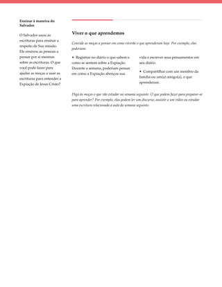 Ensinar à maneira do
Salvador

O Salvador usou as           Viver o que aprendemos
escrituras para ensinar a
                             Convide as moças a pensar em como viverão o que aprenderam hoje. Por exemplo, elas
respeito de Sua missão.
                             poderiam:
Ele ensinou as pessoas a
pensar por si mesmas         • Registrar no diário o que sabem e         vida e escrever seus pensamentos em
sobre as escrituras. O que   como se sentem sobre a Expiação.            seu diário.
você pode fazer para         Durante a semana, poderiam pensar
ajudar as moças a usar as                                                • Compartilhar com um membro da
                             em como a Expiação abençoa sua
escrituras para entender a                                               família ou um(a) amigo(a), o que
Expiação de Jesus Cristo?                                                aprenderam.


                             Diga às moças o que vão estudar na semana seguinte. O que podem fazer para preparar-se
                             para aprender? Por exemplo, elas podem ler um discurso, assistir a um vídeo ou estudar
                             uma escritura relacionada à aula da semana seguinte.
 