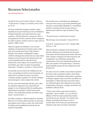 Recursos Selecionados


Extraído do discurso do Presidente Thomas S. Monson:     Não há palavras na cristandade que signifiquem
“Ele Ressuscitou!” Ensign ou A Liahona, maio de 2010,    mais para mim do que as que foram proferidas pelo
pp. 87–90                                                anjo para a chorosa Maria Madalena e a outra Maria
                                                         quando, no primeiro dia da semana, foram ao
Um mero mortal não consegue conceber a plena
                                                         sepulcro para cuidar do corpo do Senhor. O anjo
importância do que Cristo fez por nós no Getsêmani.
                                                         disse:
O próprio Salvador, mais tarde, descreveu o que
aconteceu: “[O] sofrimento fez com que eu, Deus, o       “Por que buscais o vivente entre os mortos?
mais grandioso de todos, tremesse de dor e sangrasse
                                                         Não está aqui, mas ressuscitou”. [Lucas 24:5–6.]
por todos os poros e sofresse, tanto no corpo como no
espírito”. [D&C 19:18.]
                                                         Extraído de “Expiação de Jesus Cristo”, Sempre Fiéis,
Depois da agonia do Getsêmani, com as forças             2004, pp. 77–88
esgotadas, foi agarrado por homens cruéis e rudes,
                                                         Além de oferecer a redenção da dor do pecado, o
para ser levado perante Anás, Caifás, Pilatos e
                                                         Salvador oferece paz nos momentos de provação.
Herodes. Foi acusado e amaldiçoado. Golpes
                                                         Como parte de Sua Expiação, Jesus tomou sobre Si as
violentos enfraqueceram ainda mais seu corpo doído.
                                                         dores, doenças e fraquezas de todas as pessoas. Ele
Sangue escorreu-Lhe pelo rosto quando uma cruel
                                                         compreende o seu sofrimento, porque Ele o
coroa de espinhos Lhe foi colocada à força,
                                                         experimentou. Com essa compreensão perfeita, ele
ferindo-Lhe a testa. Depois, foi novamente levado
                                                         sabe como ajudá-lo. Você pode lançar a “ele toda a
para Pilatos, que cedeu aos gritos da população
                                                         [sua] ansiedade, porque ele tem cuidado de [você]”
enfurecida: “Crucifica-o, crucifica-o”. [Lucas 23:21.]
                                                         (I Pedro 5:7).
Foi açoitado com um chicote de múltiplas tiras de
                                                         Por meio de sua fé e retidão e do sacrifício expiatório
couro, com pedaços de metal e ossos nas pontas. Ao
                                                         de Cristo, todas as injustiças, feridas e dores desta
erguer-Se da crueldade do açoite, com passos
                                                         vida podem ser totalmente compensadas e ajustadas.
vacilantes carregou a própria cruz até não conseguir
                                                         As bênçãos negadas nesta vida serão concedidas nas
mais prosseguir, e outro carregou-Lhe o fardo.
                                                         eternidades. E embora Ele possa não aliviar todo o
Por fim, num monte chamado Calvário, sob o olhar         seu sofrimento agora, Ele o abençoará com consolo,
dos indefesos seguidores, Seu corpo ferido foi           compreensão e força para “carregar seus fardos com
pregado à cruz. Zombaram Dele, foi amaldiçoado e         facilidade” (Mosias 24:15).
desprezado sem piedade. Contudo ainda assim
                                                         “Vinde a mim, todos os que estais cansados e
clamou: “Pai, perdoa-lhes; porque não sabem o que
                                                         oprimidos”, disse o Senhor, “e eu vos aliviarei”
fazem”. [Lucas 23:34.] (…)
                                                         (Mateus 11:28). Em outra ocasião Ele prometeu
No último momento, o Mestre poderia ter desistido.       novamente sua paz, dizendo: “No mundo tereis
Mas não o fez. Desceu abaixo de todas as coisas para     aflições: mas tende bom ânimo; eu venci o
que pudesse salvar todas as coisas. Seu corpo inerte     mundo”(João 16:33). Essas são as promessas da
foi rápida, porém gentilmente colocado em um             Expiação, nesta vida e por toda a eternidade.
sepulcro emprestado.
 