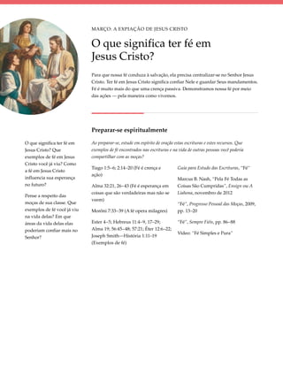 Março: A Expiação de Jesus Cristo


                             O que significa ter fé em
                             Jesus Cristo?
                             Para que nossa fé conduza à salvação, ela precisa centralizar-se no Senhor Jesus
                             Cristo. Ter fé em Jesus Cristo significa confiar Nele e guardar Seus mandamentos.
                             Fé é muito mais do que uma crença passiva. Demonstramos nossa fé por meio
                             das ações — pela maneira como vivemos.




                             Preparar-se espiritualmente

O que significa ter fé em    Ao preparar-se, estude em espírito de oração estas escrituras e estes recursos. Que
Jesus Cristo? Que            exemplos de fé encontrados nas escrituras e na vida de outras pessoas você poderia
exemplos de fé em Jesus      compartilhar com as moças?
Cristo você já viu? Como
                             Tiago 1:5–6; 2:14–20 (Fé é crença e           Guia para Estudo das Escrituras, “Fé”
a fé em Jesus Cristo
                             ação)
influencia sua esperança                                                   Marcus B. Nash, “Pela Fé Todas as
no futuro?                   Alma 32:21, 26–43 (Fé é esperança em          Coisas São Cumpridas”, Ensign ou A
                             coisas que são verdadeiras mas não se         Liahona, novembro de 2012
Pense a respeito das
                             veem)
moças de sua classe. Que                                                   “Fé”, Progresso Pessoal das Moças, 2009,
exemplos de fé você já viu   Morôni 7:33–39 (A fé opera milagres)          pp. 13–20
na vida delas? Em que
áreas da vida delas elas     Ester 4–5; Hebreus 11:4–9, 17–29;             “Fé”, Sempre Fiéis, pp. 86–88
poderiam confiar mais no     Alma 19; 56:45–48; 57:21; Éter 12:6–22;
                                                                           Vídeo: “Fé Simples e Pura”
Senhor?                      Joseph Smith—História 1:11–19
                             (Exemplos de fé)
 